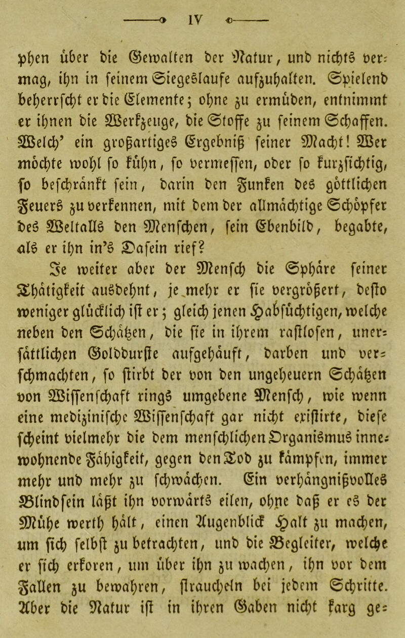 \>t)cn über bie ®ei»a(ten bcr ^J?atur, unb nicbf§ »er: mag, ibn in feinem Siegesläufe aufjubaften. S^ielenb bcberrfd)t er bie (Sleinente; ohne §u ermüben, entnimmt er ihnen bie SBerfjeiige, bie Stoffe ju feinem Schöffen. SSBeldh’ ein großartiges (Srgebniß feiner SD?acht! 3Ber mochte mohl fo fühn, fo oermeffen, ober fo fur^fichtig, fo befd)ranft fein, barin ben giinfen beS göttlichen SeuerS juöerfennen, mit bember allmächtige Schöpfer beS 2BeltaIlS ben SRenfchen, fein (5benbilb, begabte, nlS er ihn in’S £»afein rief? Se metter aber ber SKenfch bie Sphäre feiner 5£h<^tt9f«tt auSbehnt, je,mehr er fie üergrößert, be^o weniger glücflid) i|l er; gleich ^aöfüchtigen, weldhc neben ben Schaden, bie fte in ihrem rajllofen, «ner; fättlichen ©olbburßc aufgehäuft, barben unb oer: fchmachten, fo flübt ber oon ben Ungeheuern Sdhä^en non SBiffenfehaft ringS umgebene 9)?enfch, wie wenn eine mebijinifchc SBiffenfehaft gar nicht eriflirte, biefe f4)eint nielmehr bie bem menfchlichenSrganiSmuS inne^ wohnenbe Sähigfeit, gegen benSob ju fämpfen, immer mehr unb mehr ju fchwäd)en. @in nerhängnißnoHeS S3linbfein läßt ihn norwärtS eilen, ohpc baß er eS ber SJiühe werth h^If / 2lugenbli(J .^alt ju ma^en, um (ich felbß ju betrachten, unb bie ^Begleiter, welche er fich erforen, um über ihn 511 wad;en, ihn nor bem Sailen ju bewahren, ßraud;eln bei jebem Schritte. 2tber bie 9?atur ifl in ihren ©oben nid;t farg ge: