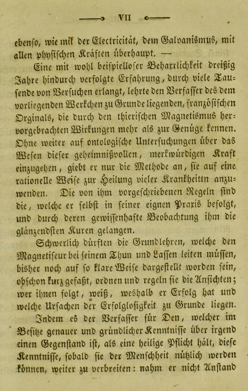 # cbenfo, it)ie mil ber ßtcclricitflf, bem ®alüant5mu§, mit allen »)()i)ftfcben Ätdften uberbaupt. — Sine mit mol)l beifpiellofcr 3$ebanlid)Feit breifig Sabre binburcl; üerfolgte Srfnbnmg, bitvcl; biete S£aU'- fcnbe bon S3evfucben erlangt, lehrte ben SSerfaffer be§ bem vorlicgenben SBerfcben ju ®runbe licgenben, fvanjofifcbm ^rginalö, bie burcl; ben tbierifcbcn S)?agneti6mii§ \)n- üorgebracbten 2ßirhmgcn met)r al§ jur Genüge fennen. £)bne meitei auf ontclogifebe Unterfuebungen über baS SBefen biefet gebeimni^bollen, mert'mürbigen Äraft einjugeben, giebt er nur bie ?Wetbobe an, fie auf eine rationelle 2Beife jur Teilung oieler Äranfbeittn anju; menben. 3^ic bon il)m borgefebriebenen Siegeln jlnb bie, melcbe er felbfi in feiner eignen |)rari§ befolgt, unb bureb beten gcmiffenbnfte S3eobacbtung ibm bie gldnjenbjfen Äuven gelangen, S^merlicl; bürften bie ©runblebven, melcbe ben SOiagnetifeurbei feinem S£bun unb&affen leiten muffen, bisher nodb auf fo flareffieife bargefieDt morben fein, obfebon furj gefaxt, orbnenunb regeln fie bie2lnfid)ten; mer ihnen folgt, tteip, mcSholb er (Erfolg b^t unb meldbe Urfacben ber (Srfolglofigfeit ju ©runbe liegen. Snbem cS ber föerfaffer für 3i)en, melcljer im S3efihe genauer unb gvünblicl)er,Kenntniffe übet irgenb einen ©egenfianb ifi, als eine heilige Sbflict;t bdlt/ biefe Äenntniffe, fobalb fie ber «öienfebbeit nüfelicb merben fönnen, weiter ju oerbreiten: nahm er nicht 2lnfianb