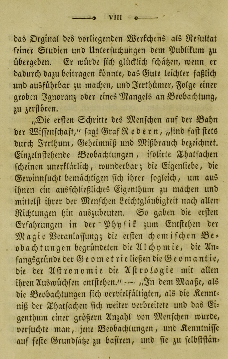 bflS Srginal be§ uorliegenben 2Bcrfc^en§ al§ 9?efulfat feinet 0tubten unb Unterfudjungen bem ^ubfifum ju übergeben, (Sr würbe ftcb glfuflid; febnfeen, wenn er baburd) baju beitragen fönnte, baä (Sute leid)fer faplic^ unb ausführbar ju wachen, unbSrrthümer, ^olgc einet groben ^gnoranj ober eines Mangels an ^Beobachtung, JU jerfioren. „£)ie erPen ©chritte beS 9J2enfchen auf ber S3ahn ber SBiffenfehaft/' fagt ®raf 3? e b e r n, „ftnb fap PetS bur^ Srrthum, (Seheimnip unb f9?ipbrauch bejeichnef. ßinjelnpehenbe Beobachtungen, ifolirte Shatfadjen fcheinen unerftarlich, wunberbar; bie Eigenliebe, bie (Sewinnfudht bemdd;tigen pA ihrer fogteich, um auS ihnen ein auSfdpieplicheS Eigenthum ju machen unb mittelp ihrer ber Ü)?enfchen 2eid;tgldubig6eit nach Züchtungen hiii auSjubeuten. 0o gaben bie erpen Erfahrungen in ber'Z^hhfi^ EntPehen ber 5D?agie Berantaffung; bie erpen chemifchen Be® obachtungen begrunbeten bie JHchbutie, bie 2(ns fangSgrunbe ber E5 e o m e t r i e liepen bie E5 e o m a nt i e, bie ber Ttpronomie bie 2(profogie mit allen ihren 2fuSwud)fen entpehen. — „Sn bemZÄaape, aB bie Beobad)tungen ftch oeroielfdltigten, aB bie Äennt; nip ber S£h‘^Ü^fhcn pd; weiter oerbrcitetc unb baS Ei: genthum einer gropern 2(njahl oon 9}ienfchen würbe, oerfuchte man, jene Beobad)tungen, unb .Äenntniffe auf fepc (^runbfdhe ju baftren, unb pe ju felbppdn: