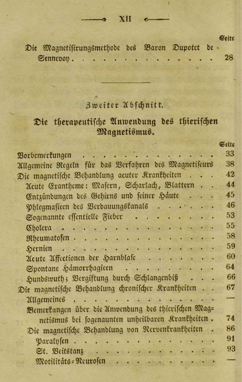t * XII c &titt 35ie 50?a3nett'ftrung§metf)obe beö SSaron Supotet be • (Senneoop 28 3tt)etter Xbfd^nitt. ©ic t^crapcutifc^e Sfnwcttfcung bc§ t0ictif(^cn ^Ittgitcttömuö. €ette SSorbcmerfungen ' 33 2(irgcnictnc «Regeln für bag aSerfof)ren be§ aRagnetifeurg 38 33ie magnetifc^e ffie^anbtung acuter Äranff)eitcn ... 42 Xcute Srant^cme: SRafcrn, Sd^arlad), SStattern . . 44 ©ntjünbungen bcg ©e^irng unb feiner .ipdute ... 45 ^f)(egmaftecn beg SScrbauunggfanatg ...... 46 (Sogenannte effentielte Si)otera 35 9l'£)cumatofen 38 .^ernten 39 3lcutc Xffectioncn bec .Igarnblafc 60 Spontane .^dmorrljagicen 64 .!punbgit)utl)5 Vergiftung burij^ ©dfjlangenbif ... 66 Sie magnetifd^e 25et)anbtung cfironifei^er Äranff)eiten . . 67 2Ctlgemeineg “ äBemerfungen über bie Xnwenbung beg t^icrif(j^en SOtag= netigmug bei fogenaunten unheilbaren Äranfheiten . 74 25ie magnetifche 23et)anb(ung oon 9tcroenfran!()citen . 86 ^aratpfen St. Veitgtanj aRotilitdtgsSRcurofen —