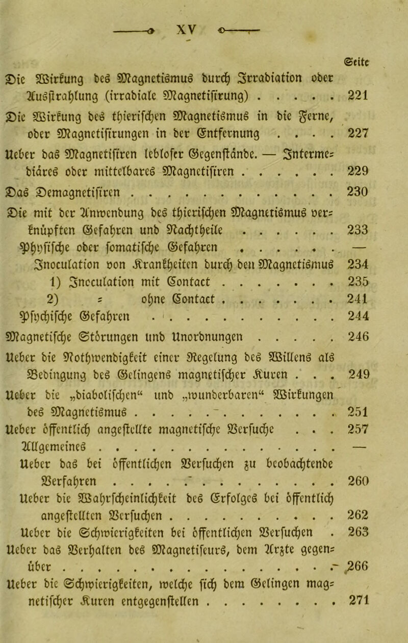 2)te SDBirlung beö sKagnctiömuö burd^ Scrabiatfon ober 3duä)lrat)tun3 (irrabiatc SRagnetiftrung) Sic SBireung bcö tf)iertfcl)en ajfagnctigmuS in bie j^ernc, ober SKagnctifirungen in ber Sntfcrnung . . . . UeOer ba§ SKagnetifircn leblofcr ©egenftdnbe. — Sntermei bidccg ober mittctbarel SKagnctifiren Semagnetifiren £)ie mit bet Jlnwenbung beö t^icrifd;en iOlagnttidmul »ers fnüpften ©efa^ren unb S^ac^t^eite ^^pfifd)e ober fomatifd^c (gefahren Snocutation oon ÄranE^citen burd^ ben üKagnetidmuö 1) Snocutation mit (Sontact 2) : o(;ne (Sontact ^[i;d^ifdE)e ©efa^ven 9Kflgnetifd^e Störungen linb Unorbnungen lieber bie ^tot^ioenbigfcit einer 9legetung be§ Sßäiltenä al§ 93ebingung bed ©ctingeng magnetifd^er dCuren . . . lieber bie „biabotifd;cn“ unb „rounberbaren“ Söirfungen beö SDtagnetidmug ~ lieber ofentlid^ angeftdtte magnetifd^e SSerfud^e . . . 3tUgemeineg lieber bad bei öffent(idf)cn SBerfud^en bcobad^tenbe 23erfof)ren ' lieber bie Sßa^rfc^einlic^feit bed Srfolgcd bei öffentlid^ angeftcUten ffierfud^en . . Ueber bie ©c^mierigbeiten bei 6ffcntlid;cn 93erfud^en Ueber bad SSer^alten bed SKagnetifeurd, bem Jtr^te gegens über lieber bie ©d[)tt)ier{gbeitcn, mcld^e fid^ bem ©elingen mag: netifc^er Äuren entgegenftetien ©fite 221 227 229 230 233 234 235 241 244 246 249 251 257 260 262 263 ^66 271