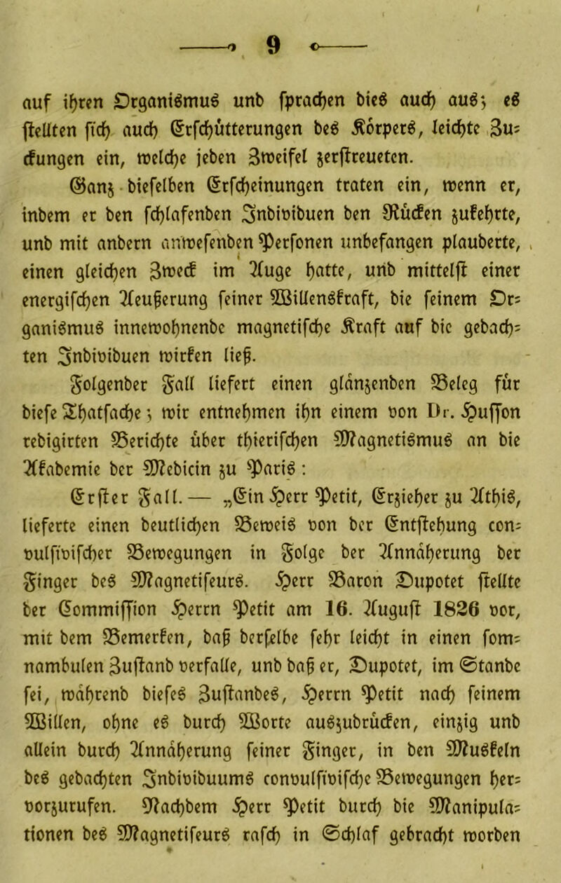 auf i^rcn Drgantömu^ unb fpradjen bi«g aucf) aug', eß jleUten fidf) aud) ßrfdjutterungen bc^ Äorpcr6, leichte 3u= rfungen ein, ttJeld)e jebcn Streifet jerftreuetcn. @anj btefelben ßrfd^einungen traten ein, wenn er, inbem er ben fdjtafenben ^nbiribuen ben Stücfen jufef)rte, unb mit anbern anmefenben ^erfonen unbefangen plaubcrte, . einen gteidjen Strctf im 3(uge t)atte, unb mitteljl einer energifdjen 3teufierung feiner SBiltenöfraft, bie feinem £)r; gani6muö innetrobnenbc magnetifd^e Äraft auf bie gebad); ten Stibiöibuen trirfen tief. <5otgenber galt liefert einen gtdnjenben Selcg für biefe Sf)atfad)r; trir entnet)men i^n einem t»on Dr. ^uffon rebigirten 85erid)te über tbierifd)en 9)?agnetigmuö an bie 3(fabemie ber 50?ebicin ju ^^Pariö ; &r(ter galt. — „6in .^err Petit, ßrjie^er ju 2(tbiö, lieferte einen beutlicben SSemeiö ron ber ^ntflebung con- oulfiri[d)er SSemegungen in gotge ber Tfnndberung ber ginger be6 S)?agnetifeurö. .^err S3aron Supotet ftellte ber (lommiffion .^errn Petit am 16. ^fuguff 1826 »or, mit bem SSemerfen, baf berfetbe fef)r leid)t in einen fom^ nambuten Suftnnb rerfade, unbba^er, Bupotet, im@tanbc fei, tt)df)renb biefe^ Suftttnbe^, .^errn Petit nad) feinem 5Bi(ten, ebne e6 burd) 3Borte audjubrüden, einjig unb allein bureb 2(nndberung feiner ginger, in ben 5D?u6feln bc6 gebad)ten Stibiribuumö conrutfirifebe SSeiregungen ber= rorjurufen. 3f?acbbem .^err Petit burd) bie SWanipula: tionen be6 SÄagnetifeurd rafcb in ©d)laf gebracht morben