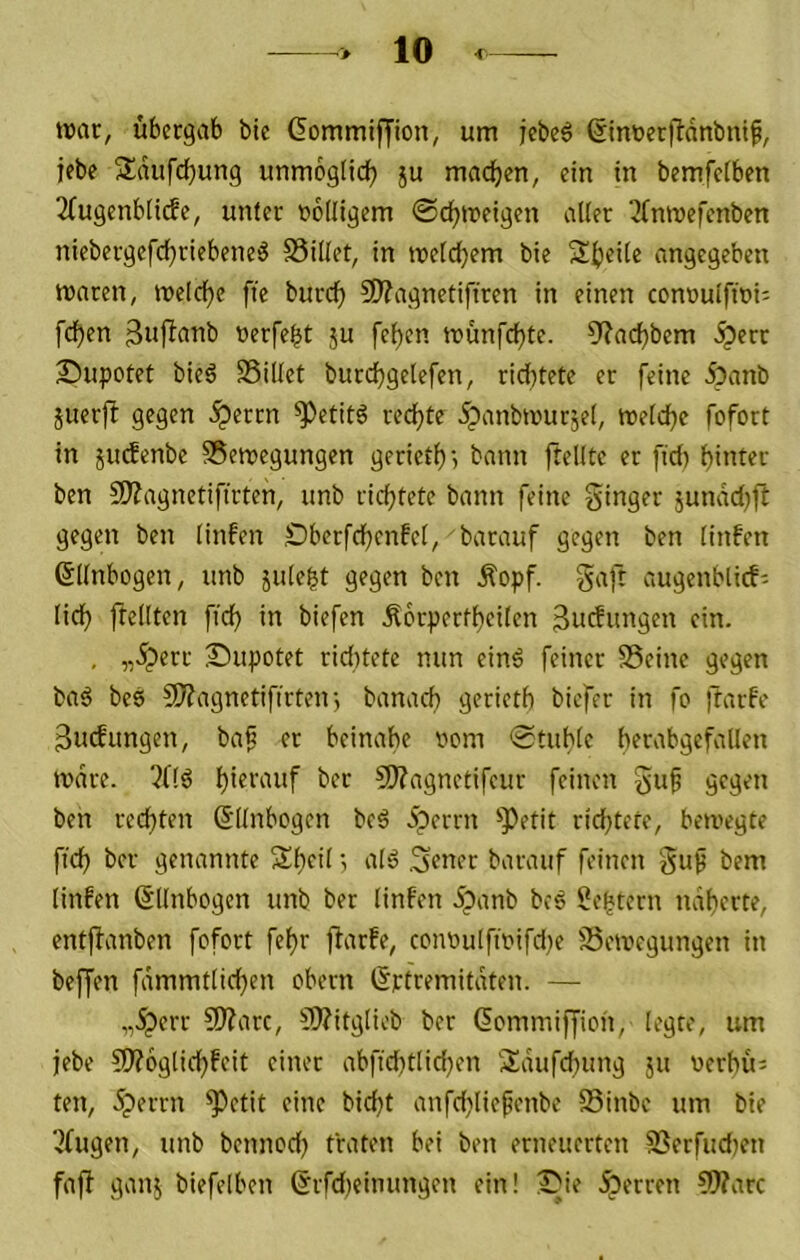 tt)ac, ubergab bte (Jommiffion, um jebeö ©inüerfbdnbiüf, iebc Sdufd)un9 unmoglidf) ju machen, ein in bemfetben 2fugenb[i(fe, unter noiligem ©c^treigen alter ^bninefenben niebergefcfjriebeneö SSillet, in tneldjem bie St)ei(e angegeben maren, meldje fte burc^ ?0?agnetifiren in einen connulftoi; fd^en 3uflanb nerfebt ju fe^en tt?unfd)te. 9?acb^5em <^err Supotet bieä SSillet burc^gelefen, rid}tete er feine ipanb juerfl gegen ^errn ^etitö redjte ipanbmur;e(, meld)c fofort in juefenbe SSemegungen geriet^) t?ann ftellte er fid) ben 5Wagnetiftrten, unb richtete bann feine ginger jundd^fb gegen ben linfen £>berfd)cnfel, barauf gegen ben linfen ©llnbogen, unb julebt gegen ben Äopf. gaft augenblicf- licf) ftellten fid) in biefen Äcrpertl)eiten 3u(Snitgen ein. . „5perr Supotet rid)tete nun einö feiner SSeinc gegen ba^ bes 9)?agnetifirten3 banaef) gerietb biefer in fo )tarfe 3udungen, baß er beinahe nom ©tuble berabgefallen tvdre. 2(16 CWagnctifcur feinen guf gegen ben rechten d'llnbogen bc6 5perrn '»Petit richtete, bemegte fich ber genannte Sheit; alö .gener barauf feinen gup bem linfen ©llnbogen unb ber linfen 5panb bc6 Sebtern näherte, entjianben fofort fehr flarfe, contiuIftnifd)e SSemegungen in beffen fdmmtlichen obern ßptremitdten. — „.^err 9J?arc, SÄitglieb ber dommiffion, legte, um jebe 5)?6glichfcit einer abfid)tlichen Sdufd)ung ju nerhu; ten, .^errn ^etit eine bid)t anfd)tiefenbe SSinbe um bie 3fugen, unb bennod) traten bei ben erneuerten SSerfud)en fafl ganj biefelben 6rfd)eimmgen ein! 1}ie Äerren 5)?arc