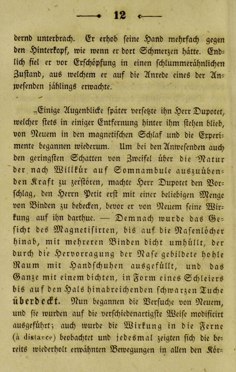 bernb unterbrach. @r erhob feine .^anb mehrfodf) gegen ben .^interfopf, wie wenn er bort ©chmerjcn hatto- 6nb= licfj fiel er nor ©rfcfjopfung in einen fchlummerdbnlichen Sujlanb, au6 welchem er auf bic 2fnrebc cine6 ber 3fn' Wofenben jdblingö erwachte. „Einige 2fugenblicfe fpdter oerfebte ihn .^err Supotet, welcher fletö in einiger Entfernung hinift ihm flehen blieb, von Dleuem in ben magnctifchen ©d;laf unb bie Erperi; mente begannen wieberum. Um bei ben Tfnwefenben auch ben geringflen ©chatten von 3meifel über bie iT?atur ber, nach Sßillfür auf ©omnambule au65uüben= ben Äraft ju jerflorcn, machte .^err 2Duporet ben SSor: fchlag, ben .^errn ^etit erjl mit einer beliebigen £0?enge von SSinben ju bebeefen, bevor er von 52euem feine 2Bir= fung auf ihn barthue. — demnach würbe baö @e; ficht beö lÖlagnetifirten, biö auf bie 9?afenl6cher hinab, mit mehreren SSinben bicht umhüllt, ber burch bie .^ervorragung ber 9lafe gebilbete h^hle 5Kaum mit ipanbfchuhen au^gefüllt, unb baö @anje mit einem bichten, in gorm eineö ©d)leier^ big auf ben .^alg hi’i^i’reith^ni’fti fchwarjen Xuehe Übcpbccff. 9?un begannen bie SSerfudjc von 9leuem, unb fte würben auf bie verfchiebenartigfle SBeife mobificirt auggeführtj auch würbe bic SÜirfung in bie gerne (a disianct*) beobachtet unb jebegmat jeigten ftch bic be= reitg wieberholt erwähnten SSewegungen in allen ben Äor^