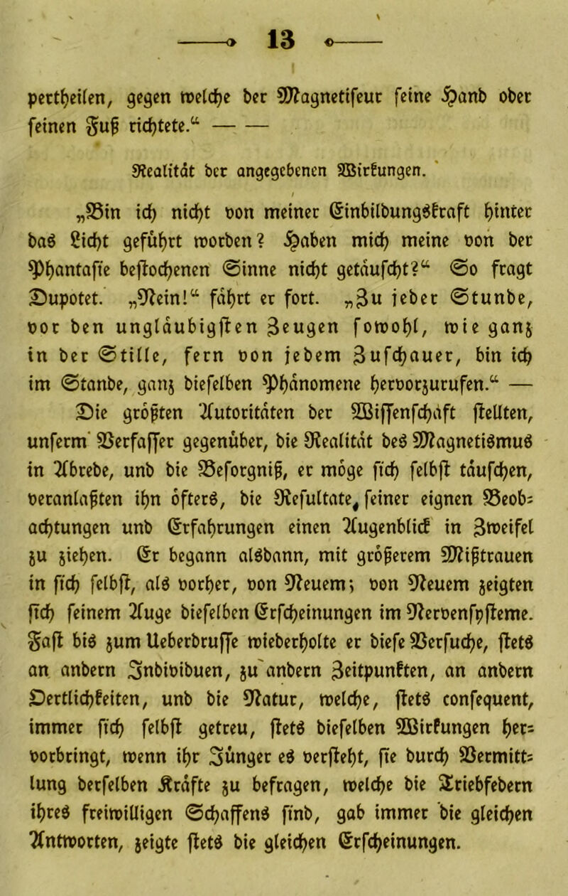 pett^eifen, gegen reeldje ber SDiagnetifeut feine ^anb ober feinen Suf ridjtete.“ Siealitdt bet angegebenen SBitbungen. * „S5in ic^ nicf)t oon meiner ßinbilbungöfraft baö 2irf)t geführt morben? ^aben miefj meine oon ber ^b^ntafie bejlodbenen @inne nicht getnufcht?“ <So fragt Supotet. „9?einl“ fahrt er fort. „3« ieber @tunbe, oor ben unglaubigfien fowohi, mie ganj in ber @ti(Ie, fern oon jebem 3uftht>uft^/ ich im ©tanbe, ganj biefelben ^h^noniene herooriurufen.“ — Bie groften 3futoritdten ber SBiffenfchdft jfeUten, unferm' SSerfaffer gegenüber, bie 9?eaiitdt beö 9Äagnetiämuö in 2ibrebe, unb bie SSeforgni^, er möge fich felbfl tdufchen, oeranlaften ihn ofterö, bie 9{efultate, feiner eignen S5eob: achtungen unb (Erfahrungen einen 2fugenb(i(f in 3tt>eifet ju jiehen. 6r begann alöbann, mit groferem 5D?iftrauen in fich nlö »orher, oon 9feuem; oon 9?euem jeigten ftch feinem 2fuge biefelben ßrfcheinungen im ^i^eroenfpffeme. gaff biö }um Ueberbruffe mieberhoite er biefe SSerfuche, jfeW an anbern Snbioibuen, ju'anbern 3eitpunften, an anbern Dertiichfeiten, unb bie 5>fatur, welche, jfet6 confequent, immer fich felbfl getreu, fletö biefelben SBirfungen htr= oorbringt, wenn ihr jünger eö »erfleht, fte burch SBermitts lung berfelben Ärdfte ju befragen, welche bie Sriebfebern ihres freiwilligen ©chaffenS finb, gab immer bie gleichen 2fntworten, jeigte fletS bie gleichen ßrfcheinungen.