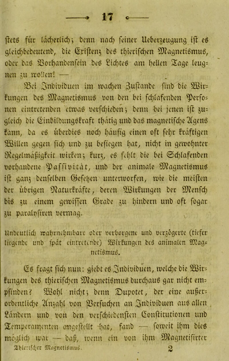 für [ad;crlid)j t>cnn nad? feiner Ueberjeu^ung ift cd gleidjbcbeutcnb, bie 6‘rij^fn5 bed ti)icrifd)cn 9)?cignetidmud, ober bi'id 23orbanbcnfein bed 5id)ted am f)elli’n Sage (eug= nen ju ivoüen! — S3ci Snbioibuen im madjen finb bie 3Bir= fungen bed SO^agnetidmud oon beu bei fdjiafenben ^erfo^ nen cintretenben cüvad oerfd)ieben-, beim bei jenen ift ju; gteid} bie Ginbiibungdfraft tljatig unbbad magnetifd}e2fgend fann, ba ed überbied nod) {)aiifig einen oft fef)r f'rdftigen SBillen gegen ftd? unb ,ju bcficgcn liat, nid}t in gen)of)nter Oiegelmafigfeit anrfen; für;, ed f^bit bie bei ©cblafenben oort)anbenc ^Paffivität, unb ber animale SJZagnetidmud ift ganj bcnfelben @efe|en untervoorfen, u>ie bie meijfen ber übrigen O^atucfrdftc, beren 5öirfungen ber 5Kenfcb bid 511 einem geiniffen ©rabc ju t)üibern unb oft fogar ju paralnfiren oermag. llnbcutlid) trabrnebnibüve et er oerfaergene unb oerjegerte (tiefer licgcnbc unb fpdt eintretmbc) SBtrfungen beä aniinatcn SJiag; nctigmiiö. 6d fragt ftd) nun: giebt ed Snbioibuen, toeldjc bie Süir: fungen bed t(}ierifcben 2)?agnetidmud burd)aud gar nid)t em; pftnben? 5Bobl nid}t-, beim jDupotet, ber eine nufer; orbentlidje 2fnjat)l oon ^erfueben an Snbioibuen and allen Sdnbern unb oon ben oerfd)iebcnften (fonffitutionen unb Semperair,enteil aiigeftellt -bat, fanb — foioeit ibm bied meglid} mar — baf, loenn ein oon ibm 9)?agnetifirter Sbii'nMjer OTiignctisimiS. 2