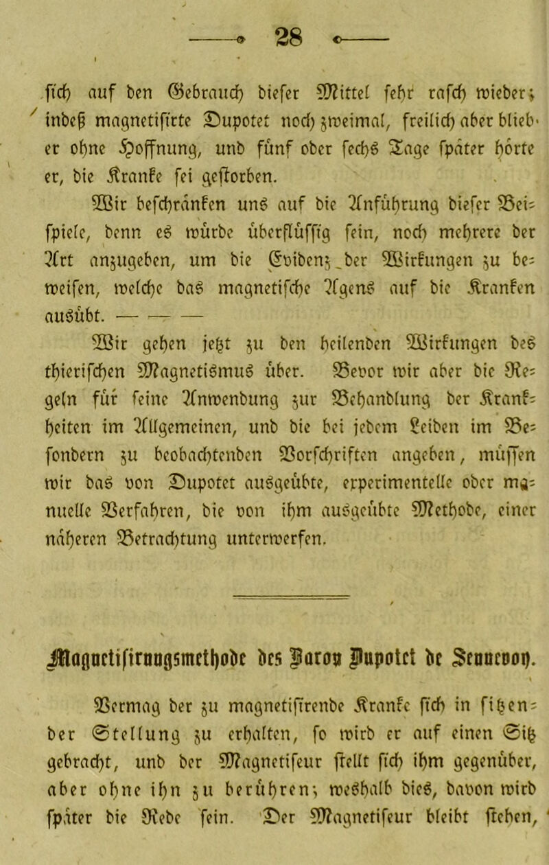 ftrf) auf ben ©ebraudfj tiefer ?Wittei febr rafcf) roieber; ^ inbef magnetifirte Supotet nod) siueimat, freilid) aber blieb- et ot)nc ipoffnimg, unb fünf ober feebö Sage fpdter horte er, bie Äranfe fei geworben. 9Bir befchrdnfen unö auf bie Ufnfuhtung biefer SSeii fpielc, benn eö mürbe überflüffig fein, nodi mehrere ber 3frt anjugeben, um bie (loibenj.ber 5öirfungen ^u be= meifen, metche ba§ magnetifche ?fgenf> auf bie Äranfen auöübt. — 5Q3ir gehen jeht ju ben heilenben 9öirfungen beg thierifd}cn SO?agnetiömuö über. SScoor mir aber bie 9?e= ge(n für feine 3(nmenbung jur SSchanblung ber Äranf- heiten im ?fllgemeinen, unb bie bei jebem Seiten im Se^ fonbern ju bcobadjtcnben 93orfd)riftcn angeben, müffen mir bad non Supotet auögeübte, erperimentelle ober mj; nuellc SSerfahren, bie oon ihm ausjgcübte ?0?ethobe, einer ndh^ttti 58etrad)tung untermerfen. JloflnctifirnaflsmEthoöc bcü ^aro» pupotet bt 3fnucoop. 33ermag ber ju magnetiflrenbe Äranfc ftch in fiheni ber 0tellung ju erhalten, fo mirb er auf einen 0ih gebracht, unb ber COTagnetifeur ftellt ftch ihm gegenüber, aber ohne il)n 511 berühren-, meöhalb bieö, baoon mirb fpdter bie Oiebe fein. I^er fWagnetifeur bleibt ftchen.