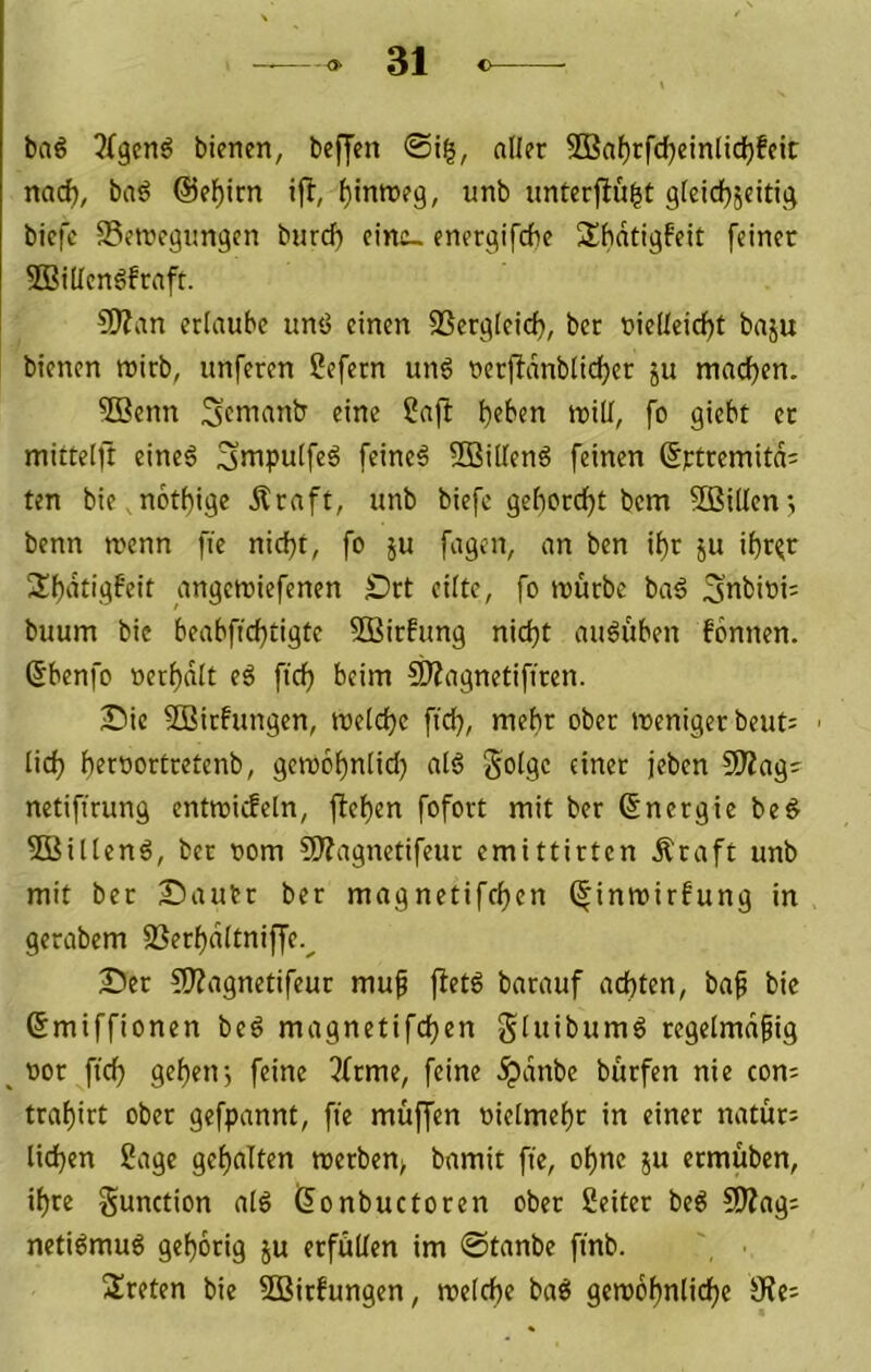baö 3(gen^ bienen, beffen ©ig, aller 5Baf)rfd)einlicl^feic nac^, baö @el)irn ijl, f)inn)e9, unb unterfingt gleid}5eiti,^ biefc S5etnegimgen burd) eins- ener^ifcfie Shdtigfeit [einer SBidenöfraft. 5Jian erlaube unö einen 33er^qleicf), ber nie(teicf)t baju bienen roirb, unferen ßefern un6 oerjidnblicljer ju mad^en. Sßenn Scnianb eine Safi l)eben trill, fo giebt er mittelft eineö Smpulfeö feineä 2BilIend feinen ßttremitd' ten bie notf)ige Äraft, unb biefc gebordet bem SBidenj benn wenn fie nicf)t, fo ju fagen, an ben i^r ju if)r^r nngewiefenen Drt eilte, fo würbe ba^ 3nbini= buum bie beabffcbtigte SBirfung nid}t auduben fonnen. Sbenfo »erl)dlt eg fidb beim Süagnetifiren. Sie 5Birfungen, weldje fid), mehr ober weniger beut= ■ lid) b^roortretenb, gewobnlid} atg golge einer jeben SOiag- netifirung entwicfeln, fiel)en fofort mit ber Energie beg 5Billeng, ber oom Sliagnetifeur emittirten Äraft unb mit ber Sautr ber magnetifcl)en (|inwirfung in gerabem SSerf)dltniffe.^ Ser ?0?agnetifeur mup fietd barauf ad)ten, baf bie ßmiffionen bed magnetifdfjen gluibumg regelmäßig nor fiel) geben j feine ?frme, feine dpdnbe bürfen nie cons trabirt ober gefpannt, fie muffen oielmebr in einer natür: lieben Sage gebalten werben> bamit fie, ohne ju etmüben, ihre gunction alg (Sonbuctoren ober Seiter beg 5fJ?ag; netigmug geborig ju erfüllen im ©tanbe finb. treten bie 2Birfungen, welche bag gewobnlicbe SRe^