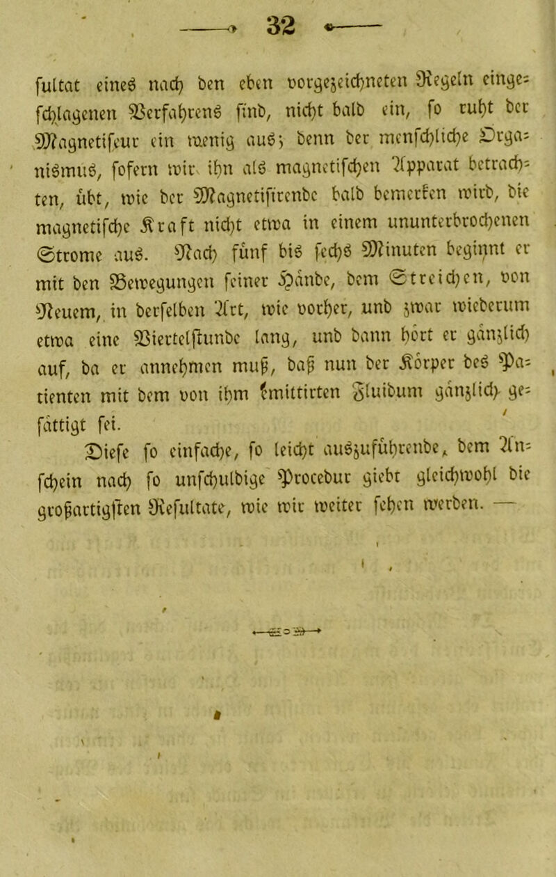 fultat eineö nad} ben eben torgcjeicbnctcn 9ieöe(u ctn^e=: fcblci^cnen 5ßcrfat)i'en6 ftnb, nidjt halb ein, SO?agnetifeur ein mmig nu6) benn bec rncnfcblicbe ' niömuö, fofern wk ii)n vilö maflnetifd^en '2fppawt betrad)- ten, übt, unc bcc SO^a^netifirenbe halb bemerken ivirb, bic maönett[d)c Ära ft nid}t etira in einem ununterbrochenen @tromc au^. ?l^ad} fünf bi6 fedjö SJfinuten beginnt er mit ben SSemegun^en feiner ^dnbe, bem 'üstreidjen, t>on ^Jieuem,. in berfelben ‘^Irt, mie uorher, unb jmar ivieberum etioa eine S3iertelfiunbc lan^, unb bann b^rt er gdnjlid) auf, ba er annehmen mup, baf nun ber Äorper beö !>Pai tienten mit bem oon ihm ?mittirten Stnibum ^dnjlid> ^e= fdttigt fei. Biefe fo einfad)e, fo leicht au^äuführenbe, bem 2ln'- fchein nach fo unfchulbige ^rocebur giebt glcichmohl bie grofartiöften Ovefultate, mic mir tveiter fchen merben. —