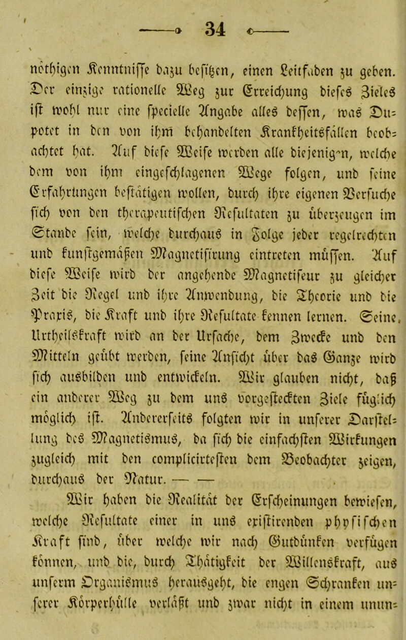 ncthigcii jtcnntiiifyc bajii bcft^cn, einen ßcitf.iben ju geben, r'fv cinjigo vationellc äBeg juc (5rreid;ung biefcö ifl ivcbl nur eine fpccicUe 3(ngabe alleö befjen, tvaö Du- p-otet in bin non if;ni bd)anbelten .Äranfbcitefdii'en beeb; nc()tct bat. 3fuf biefe SBcife incvben alle biejenig-'n, tvclcbc bem non ihm eingifcf)lagfncn 23ege folgen, unb feine (5rfai)r(ingen beftdtigen tnollen, buvei) it)vc eigenen SSerfuefje ficlf non ben tf)eiupeutifcl}en Gicfultatcn ju iiberjeiigen im Staube fein, tneld;e burd^auö in Jolge jeber i-egelrccbtcn - unb funftgemafen 5)?agnetifining eintreten muffen. '.2fuf biefe ^cife tnirb ber angei)enbc 2)?agnetifeur ju gleichet Seit bie Dfegel unb ifve ^(njnenbung, bie S()eocic unb bie ^Prafi^, bie j?iaft unb ii)vc Ofefuitatc fennen lernen. Seine, ltrtl)eil^fvaft tnirb an ber Urfadte, bem unb ben 9}?itte[n geübt tnerben, feine ^nfid;t über baä ©anje tnirb ficü au6bilben unb enttniefein. 55Jir glauben nid^t, baf ein anberer 5Keg ju bem unä norgejfedten Side fügdd^ moglici) ift. 2(nbercrfeit6 folgten tnir in nuferer Darftcls lung bc6 3J?agnetisSmuö, ba fiefj bie cinfad;ften Süirfungen jugleid) mit ben complicirteffeu bem S3cobad)tcr geigen, burd)auö ber 9'?atur. — — Siiir f)eiben bie Siealitat ber (5rfc{)cinungen betniefen, tneld}c 9iefultate einer in unö eti|firenben püpnfdten Ära ft fmb, über tneldje mir nadj ©utbünfen nerfügen fonnen, unb bie, burd? S(}atigfeit ber SiJillensfraft, auö unferm Drgani^muä berautigeitt, bie engen Sd^ranfen um ferer Äorperbüdc nerlaft unb jmar nid;t in einem unmu