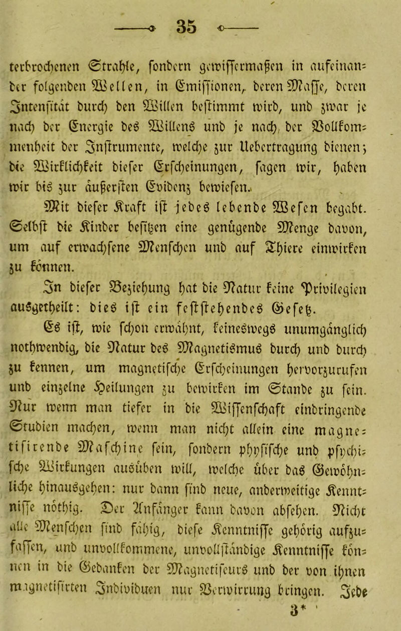 tecbrcd)cncn <Stca^c, fonbcrn gctriffcrmafcn in aufcinam t(r folgciiben Stellen, in (S‘miffioneiv beren 9)?ajJo, beren 3ntenfitdt buid) ben SBiKcn beftimmt tvicb, unb jamr je lind) ber Energie beö SBillcnö unb je naci) ber 33oÜfom: inenbeit ber Snrtnuncnte, tveld)e jur Uebertrngung bienen j bie S3iicftid)feit biefer ßt:|'d)eimm3en, fugen luir, ^aben iric big jur duferften ßDibenj betviefen.. 9Äit biefer Äraft ift jebeg lebcnbe SBefen begabt, ©elbjl bie Äinber befißen eine genitgenbe fOTenge bavon, um auf crtrad)fene 2)Zenfd;en unb nuf 5lf)iere einmiifen ju fönnen. Sn biefer S5ejief)ung f)at bie Di^atur feine ''Privilegien (iu§geti)eilt; bieg i|i ein fejlffef)enbeg @efc^. Sg ijl, mie fd)on crivdf'nt, feinegivegg unumgdnglid) notbtrenbig, bie Statur beg 2?Zagnetigmug buref) unb burd) JU fennen, um magnetifd)e 6rfd)eimingeii i)ervorjurufen unb einjelne .Teilungen ju beivirfen im 0tanbe ju fein. 9?ur roenn man tiefer in bie Si5iffenfd)aft einbringenbe 0tubien mad)en, ivenn man nid;t allein eine magne; tifirenbe 2)?afcf)ine fein, fonbern p^pfifcl^e unb pfpebi: fd)e aiMrfungen auguben mill, melcbe über bag ©eivcbm liebe binauggeben: nur bann finb neue, anberroeitige Äennt= niffe n6t()ig. Der 2(nfdnger fann bavon abfeben. 5iid)t alle 9)?enfd)cn finb fällig, biefe .Äcnntniffe geborig aufju= faf[en, unb unvoKfommene, unvollftdnbige .Äenntniffc fbn; nen in bie ©ebanfen ber 9J?agnetifeurg unb ber von ihnen mignetifirten Snbivibuen nur SSenvirrung bringen. Sebe 3