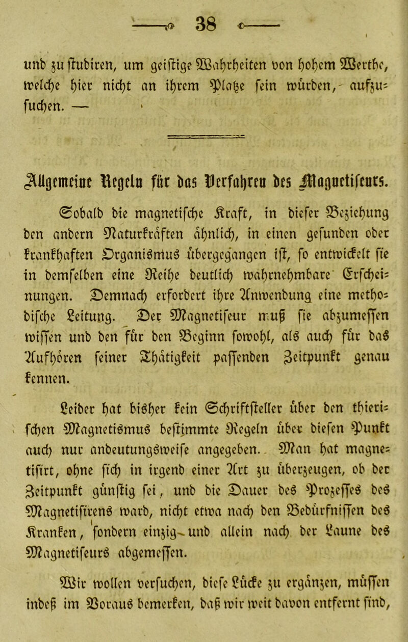unb ;u jlubiren, um geiflige SOBaf)rbeiten toon ^oF)cm SBettfic, trefc^e ^iec nid)t an itjrcm ^))[a^e fein mürben,- aufjuj fud)en. — (^Uocmeioc tlcgdu für bas Dcrfabre« bes iHagnetifcurs. 0obaib bie magnctifcüe ^caft, in biefer S3cäic()ung ben anbern 9^aturfrdften dt)n[id^, in einen gefunben ober feanf^aften Dcganiörrtuä übergegangen ifi, fo entmiefeit fte in bemfelben eine Steife beutlid) maf)rnebmbare' ©rfebei; nungen. Semnaci) erforbert ii)re 2fnmenbimg eine metbo; bifebe Leitung. Set SKagnetifeur muf fie abjumeffen miffen unb ben für ben SSeginn fomobt, a(6 aiu^ für baS ‘ifufbbren feiner 2^b‘^fid^dC pajfenben ^dtpunft genau fennen. Seiber bat biöbcr fein ©cbriftfiellct übet ben tbierU fdben 5)?agnetiömu6 beftimmte Ovegein über biefen *>Punft aud) nur anbeutungömeife angegeben. S)?an bat magne; tifirt, ebne ftd) in irgenb einer JCrt 51t überjeugen, cb bec 3citpunft gün|lig fei , unb bie Sauer beö projeffeö bc6 SJZagnctiftrenö marb, nicht etma nad) ben SSebürfniffen beS Äranfen, fonbern einjig-unb allein nad) ber Saune beg SÄagnetifeurö abgemeffen. 5Bir mollcn Derfueben, biefe Sücfe ju ergdnjen, müffen inbe^ im SSorauö bemerfen, ba^ mir meit bauen entfernt finb,