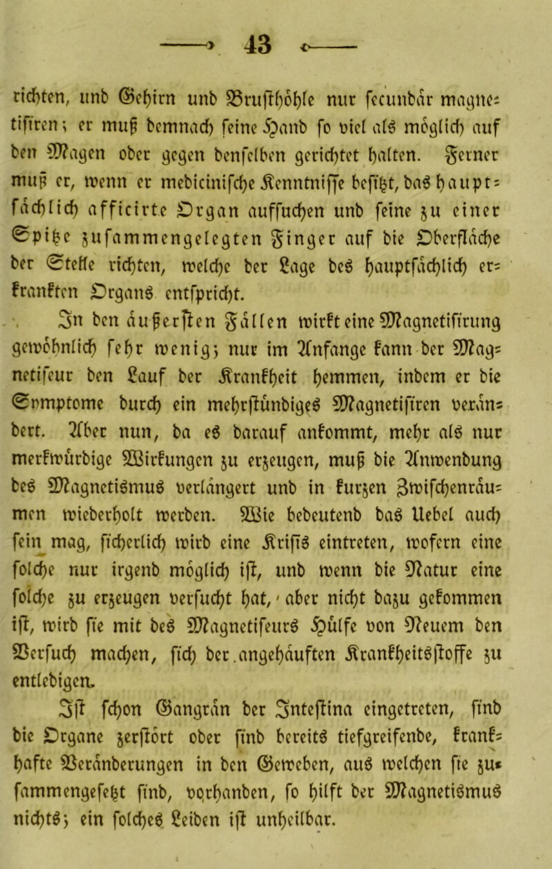 richten, iinb ©c^irn unb S5ruft()6brc nur fccunbcr tiftrcn; er muf bcmnad) feine 5panb fo uic( atö mcgücf) auf ben ^Wagen ober ge^en benfelben geridjtet bniten. gerner mup er, wenn er mebicinifcfjeÄenntniffe beft^t,ba€ l)aupti fäcblic^ afficirte £)rgan auffudfjen unb feine ju einet <£pibf jufammcngelegten Singer auf bie Dberfldd)e ber 0teHe rid)ten, weid^e ber 2age be6 ^auptfddjlirf) er= franften S)rgau6 entfpridfjt. Sn ben duferjien Sdlien wirft eine 5)?agnetifirung gewcbniidf) fe^r wenig} nur im 2fnfange fann ber 9)Zag: netifeur ben Sauf ber Äranfi)eit ^emmen, inbem er bic 0nmptome burc^ ein me()r|bünbigeö 2J?ngnetifiren Perdns bert. 3fbet nun, ba e6 barauf anfommt, mef)r al6 nur merfwurbige SOBirfungen ju erjeugen, muf bie 2fnwenbung beö 2)?agnetidmuö uerldngctt unb in furjen 3>i?ifd?enrdui men wieber^oit werben. 5Bie bebeutcnb baö liebet auct) fein mag, ficbertirf) wirb eine Ärifiä cintreten, wofern eine folcbe nur irgenb mogticb ift, unb wenn bie 9?atur eine foicbe ju etjcugen Perfucbt bnt,' aber nicf)t baju gefommen ijl, wirb fte mit beö SKagnctifeurö .^ülfe Pon CJ^euem ben SSerfucb machen, fiel; ber.angebduften Äranfbeitöjloffe }u enttebigem Sj^ febon ©angrdn bet Snteflina eingetreten, finb bie Dtgane jerftort ober finb bereite tiefgreifenbe, franf: bafte SSerdnberungen in ben ©eweben, au6 welchen fie ju* fammengefebt finb, pprbanben, fo hilft ber fWagnetiömuä niebtö) ein fotebeö Seiben ijl unheilbar.