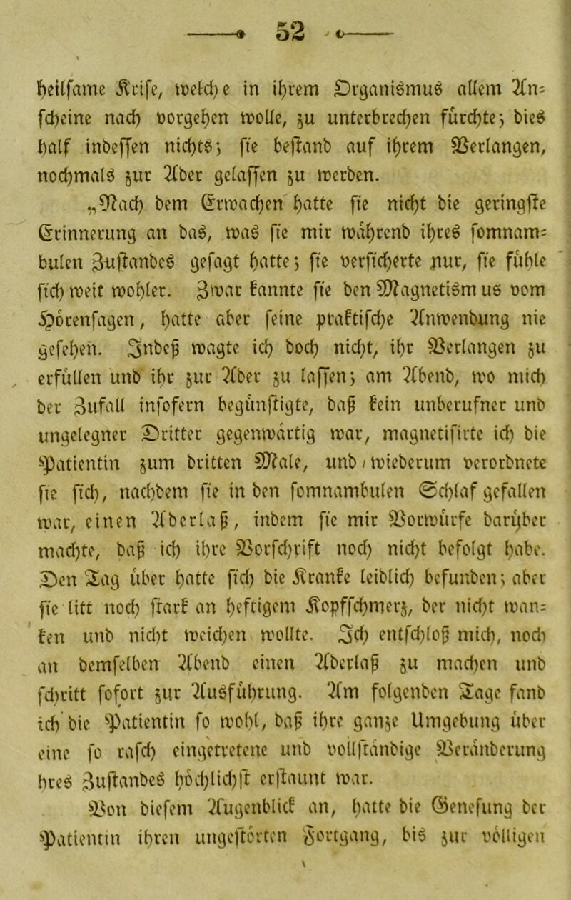 Ibctlfame Äcifc, tioeW;)e in Örganieimuö allem fd)eine nad) norgeljcn moUe, ju untetbredjen fürd^tej bie6 I)alf inbeffen nidjt^j fie beftanb auf i()cem SScclangen, nod}maIä jut 2(ber gelaffen ju merbcn. „9^acb bem ©rinadjen l)atte ft'e nidjt bie genngfle ßcinneumg an ba6, ma6 fie mit indf)tenb il)ceö fomnam= bulen gpüi9t l)attej ffe nerfid)erte nur, ft'e fühle ftd) weit tvobler. 3'vac fannte fte ben SJiagnetism u6 nem Spocenfagen, f^'oe praftifd^e 5Cnn,'enbung nie gefe^en. Snbef magte icü bodj nid}t, it)r 33crlangen ju , erfüllen unb ihr juc 2(ber ju lajjen} am 2(benb, tvo mid) bec infofecn begünftigte, ba^ fein unberufner unb ungelegner dritter gegenn'artig mar, magnetifirtc id) bie !>Patientin jum britten S0?ale, unb i mieberum nerorbnetc fie fid), nad)bem fte in ben fomnambulen ©d^laf gefallen mar, einen 3l'bcrla^, inbem fie mir 23ormürfc baryber machte, bap id) ibi'c 33orfd)rift ned) nid)t befolgt ü'ibe. Sen Sag über l)atte ftd) bie Äranfe leiblid) befunben j aber fte litt nod) frarf an heftigem jlopffd)merj, ber nid)t man: ten unb nid)t meid)en molltc. 3d) entfdtlof midi, nodt an bemfelben '21'benb einen 3fbcrlaf ju mad)cn unb fdiritt fofort jiir 2tuöfül)rung. ‘-^fm folgenben Sage fanb id) bie ^Patientin fo molit, ba^ ihre ganje Umgebung über eine fo rafd) eingetretene unb vollftanbigc äieranberung bre6 äuümtbeö l)bd)lid)ft cr|laiint mar. S^on biefem Xugenblicf an, l)atte bie öenefung ber ^Patientin ihren ungeftbrten bi6 jur i'cliigen