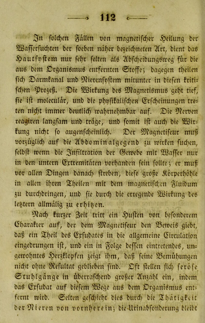 Sn folc^m Sdllm »cn mngnetifc^er -^^filnng ber 2Öaffccfud)ten ber foeben ndf)er bejeicfjneten 3Crt, bient ba6 Äautfnftem nur fe^r feiten a(6 2Tbfcf)eibun9^n.'cg für bie auö bem Srganiöinuö entfernten 0tcffr, bngegen tijeiien ftcb 2)armfannl unb D^ierenfpfbem mitunter in biefen friti; fci)en ^rojef. J)ie SBirfung beg SÄagnetiämuö gebt tief, fte ift moieeuidr, unb bie 6rfcf)einungen tre= ten ni^t immer beutiieb roat)rnebmbnr auf. Sie 9?erven reagiren Inngfam unb trdge, unb fomit ifl and) bie 5Q3ir; fung nid)t fo augenfcbeinlicf). Ser 9)?ngnctifcur mu§ oot^ugiid) auf bie ^Cbbominalgegenb ju rrirf'en fudien, felbjf menn bie Snftitration ber ©emebe mit Siaffer nur in ben untern ©rtremitnten uerbnnben fein feilte-, er muf üor niien Singen banad) flreben, biefe grofe Äerperbobie in allen ihren Sbeilen mit bem magnetifd;cn ^luibum JU burebbringen, unb fie burd) bie erregenbe Süirfung be6 le^tern allmdlig ju erbi^fn. 9?ad) furjer 3?*^ tritt ein 5pufben ron befonberem (Ibaraher auf, ber bem 50?agnetifeur ben SSemcig giebt, baf ein Sbeit beö ©pfubate^ in bie allgemeine (iirculatien cingebrungen iff, unb ein in golge beffen cintretenbe^, um gemobnteö Jperjflopfen jeigt ibm, ba^ feine S5emubungen nid)t ebne Ovefultat geblieben finb. Sft )TelIcn fid) ferefe ©tublgdnge in ifberrafcbcnb grefer 2fnjdbl ein, inbem ba6 ©rfubat auf biefem Sßege au^ bem Srgani^mu^ ent; form roirb. ©eiten gefd)iebt bicä burd) bie ber9?ieren reu vernberein-, bic-Urinabfenberung bleibt
