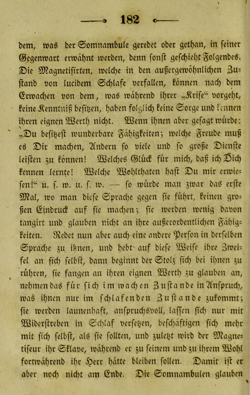 / » 182 bcm, »aö bec ©omnambule gerebet ober gctf)nn, in feiner ©egenroart errodt)nt werben, benn fonft gefcf)ie()t golgenbeö. 25ie 5!J?agnetiftrten, wetdje in ben aufergew6i)n(id)en 3«- ftanb oon (ucibem 0cf)tafe oerfatlen, fonnen nad) bem ©rwad}en oon bem, waö wdbrenb i^rer „Ärife“ oorgef)t, feine Äenntuif befi^en, f}<^ben folgtid) feine 0otge unb tcnnen ihren eignen Sßerth nicht. 5Benn ihnen aber gefagt würbe: „Su befihe)! wunberbare gdhigfeiten; welche greube mu^ eß 2)ir machen, Tfnbern fo »iele unb fo grope Sienfte leiften ju fbnnen! SDßelcheö @(ücf für mich, ba^ ich Sich fennen lernte! SQ3eld)e 5öehlthntcn hnft Su mir erwies fen!“ u. f. w. u. f. w. — fo würbe man jwar baö erfte 9)?al, wo man biefe 0prad)e gegen fte führt, feinen gro= fen ßinbrutf auf fte mad)en-, fte werben wenig baoon tangirt unb glauben nicht an ihre auferorbentlichen gdhig^ feiten. Ovebet nun aber auch eine anbere ^erfon in bctfelben 0prad)c i^u ihnen, unb htbt' auf biefe Steife ihre fei an fich felbff, bann beginnt ber 0totj ftch bei ihnen 511 rühren, fte fangen an ihren eignen 5Berth ju glauben an, nehmenbaä für fid) im wadjen in?fnfprttd), wa6 ihnen nur im fchlafcnben 3iiK‘mbe jufommtj fte werben launenbaft, anfpruchönoU, laffen ftdi nur mit SBiberffreben in 0d)laf oerfehen, befdtdftigen fidj mehr mit fid) felblT, alö fte follten, unb jule^t wirb ber SJJagncj tifeur ihr 0flaoe, wdhrenb er jit feinem unb t(tt ihrem SBoht fortwdhrenb ihr .^err hdtte bleiben follen. 2)amit iff et aber noch nid)t am ßnbe. Sw ©omnambulen glauben