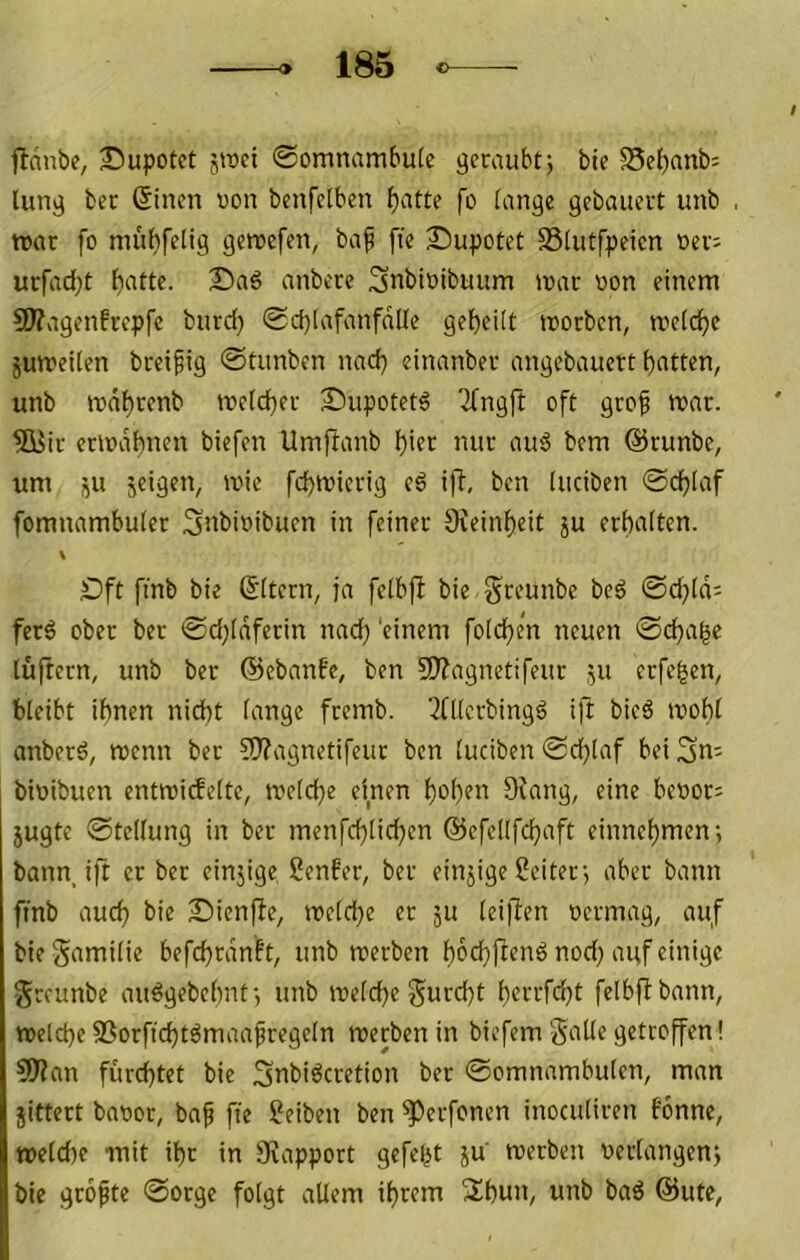 flcinbc, Bupotct 5tt»ei 0omnambu(e bie ?8el}anb: Utn^ ber 6incn «on benfciben f)atte fo lange gebauert unb roar fo mübfelig geroefen, ba^ fie Supotet SSlutfpeicn oev; urfad[;t anbere Snbioibuum tnac oon einem 9}?vigenfrcpfe burd) 0d)lafanfdlle gcbeitt morben, treidle jumeilen breif ig ©tunben nadj einanber angebauert Rotten, unb tt)di)rcnb mcld}er £>upotet6 Tfngft oft grof mar. ffisir eriodf)nen biefen Umftanb l)ier nur au'3 bcm ©runbe, um ju jcigen, mic fd)micrig c6 ifb, ben luciben ©c^Iaf fomnambuter S^bioibucn in feiner 9veinf)eit ju erbalten. \ Oft finb bie (Sitern, ja feibfl bie Sreunbe beö ©d;ld= ferö ober ber ©d^Idferin nad} 'einem foicben neuen ©eba^e lüftern, unb ber ©ebanfe, ben SÄagnetifeur ju erfc|en, bleibt ihnen nicht lange fremb. ‘^fllcrbingö ift bieö ivobl anberd, roenn ber ?Ü?agnetifeur ben luciben ©d}laf bei 3n= bioibuen entroicfelte^ meld^e einen bob?^ öfcing, eine beoor: jugte ©tellung in ber menfeblicben ©cfellfcbaft einnebmen; bann ift er ber einjige Senfer, ber einzige Leiter-, aber bann fmb auch bie Sienfie, mclcbe er ju leiften oermag, auf biegamilie befd)rdnft, unb roerben boefftenö nod; auf einige gceunbe au^gebehnt; unb melcbe gurd)t bcccfcbt felbflbann, noelcbe SSorffcbt^maafregeln roerben in biefem gälte getroffen! 5)?an furchtet bie Snbiöcretion ber ©omnambulen, man jittert baöor, baf fte Seiben ben ^erfonen inocutiren fonne, tt)eld)e mit ihr in JKapport gefegt ju roerben oerlangenj bie gropte ©otge folgt allem ihrem Sbun, unb baö ©ute,