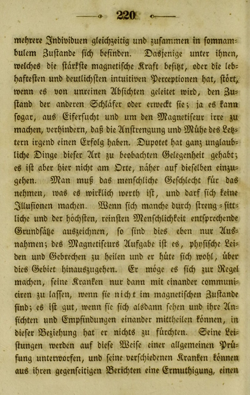 mcf)rcre ;5nbittibuen gfeid^jeitig unb jufammen in fomnam; bulem Suflanbe ftc^ befmbcn. 25a^jcnigc unter i^nen, roetdfjeö bie fidrffie ma9netifd)e Äraft befi^t, ober bie leb; ^aftejlen unb beutticbjlen intuitiven ^erccptionen b«t/ l^oct, ttjcnn eö von unreinen 2ibftd)ten geleitet njirb, bcn jlanb ber anberen ©dbldfer ober erwedt fie; ja eä fann fogar^ au6 ßiferfudjt unb um ben 50?agnetifeur irre ju mad^en, verbinbern, ba^ bie 3fnfirengung unb 5Äübe beö 2e^s tern irgenb einen Srfolg bnben. Supotet b«t gan^ unglaub; liebe £>inge biefer 2(rt ju beobachten ©elegen^eit gebabtj eg ift aber hier nicht am £)rte, ndhfc auf biefelben einju^ gehen. 9J?an muf bag menfchliche ©efchlecht für bag nehmen, mag eg mirflich merth ift, unb barf ftch feine SUufionen machen. 9Benn fich manche burch ftrengifitt^ liehe unb ber hbchfien, reinjlen CSÄenfchtichfeit entfprechenbe ©runbfd^c augjeidjnen, fo finb bieg eben nur 2(ug= nahmenj beg 5DZagnetifeurg Tfufgabe ijf eg, phbfifch« 2ei^ ben unb ©ebrechen p heilen unb er hüte ftch mohl, über bieg ©ebiet hinaugsugehen. ©r möge eg fich jur 5Kegel machen, feine raufen nur bann mit einanber communis ciren ju laffen, rcenn ftc nicht im magnetifchen finbj eg ift gut, menn ftc ftch algbann fehen unb ihre 3(n: ftchten unb ©mpftnbungen einanber mittheilen formen, in biefer S3ejiehung h«t ft ttichtg ju fürchten, ©eine 2ei= ftungen merben auf biefe SBeife einer allgemeinen ^rü^ fung untermorfen, unb feine vcrfchiebenen Äranfen fbnnen aug ihren gegenfeitigen Berichten eine ©rmuthigung, einen