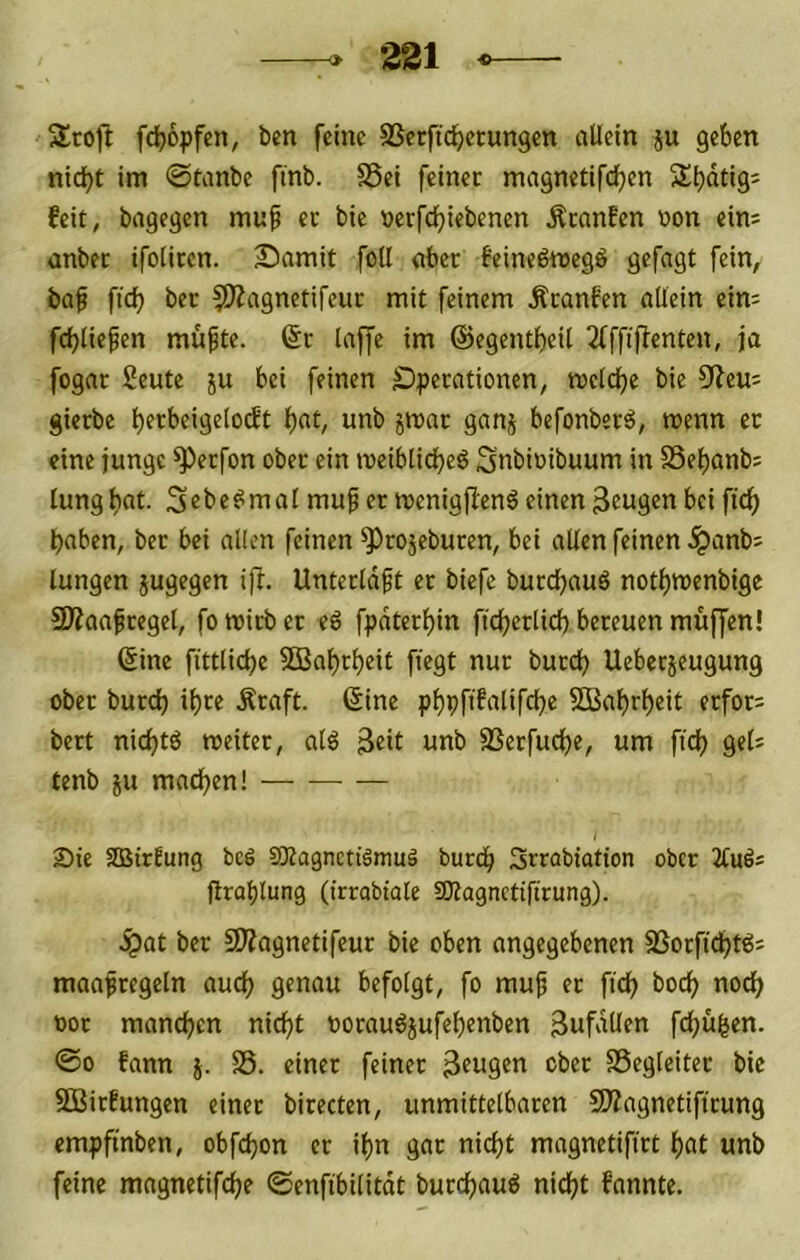 Stofl fc^opfen, ben feine SSerftd^ecungen allein ju geben nid)t im ©tanbe finb. S5ei feiner magnetifcben Sbdtigs feit, bagegen muf ec bie »erfdbiebenen Äcanfen »on ein= anber tfoliren. Samit fotl aber feinedmegö gefagt fein, baf fid) bec ^OZagnetifeuc mit feinem Äcanfen allein eim fcbltefen mu^te. (5r laffe im ©egentbeil 2(ffiflenten, ja fogar Seute ju bei feinen ^Operationen, mcldbe bie 9ieu: gierbe t)ccbeigelo(ft bat, unb jmar ganj befonber^, menn ec eine junge ^erfon ober ein meiblicbeö Snbioibuum in SSebanb; lungbat. Sebe^mal muf er menigfienö einen 3tugen bei ftcb haben, bec bei allen feinen ^cojeburen, bei allen feinen .^anb; langen jugegen ifl. Unterldft ec biefe bucebauö notbmenbige SÄaafcegel, fo wirb er eö fpdtecbin ftcberlidb bereuen muffen! (5ine fittlicbe SBabrbeit fügt nur bureb Uebeejeugung ober bureb ihre Äcaft. ©ine pbpftfalifebe SCBabrbcit ecfor= bert niebtö rceiter, alö ßeit unb SSerfuebe, um fid) gel: tenb ju machen! I Sie 2BirEung bei aKagnctiämul bureb Srrabiation ober 2tuls ftrablung (irrabtale fOtagnctifirung). .Spat ber SJiagnetifeur bie oben angegebenen SSorfiebt^j maapregeln auch genau befolgt, fo muf ec ficb boeb noch uoc manchen nicht uoraubjufehenben 3ufdUtn febufeen. ©0 fann j. S. einer feiner 3tugen ober SSegleitec bie SBirfungen einer birecten, unmittelbaren SÄagnetifirung empfmben, obfebon er ihn gar nicht magnetifict bat unb feine magnetifebe ©enfibilitdt burebauö nicht fannte.