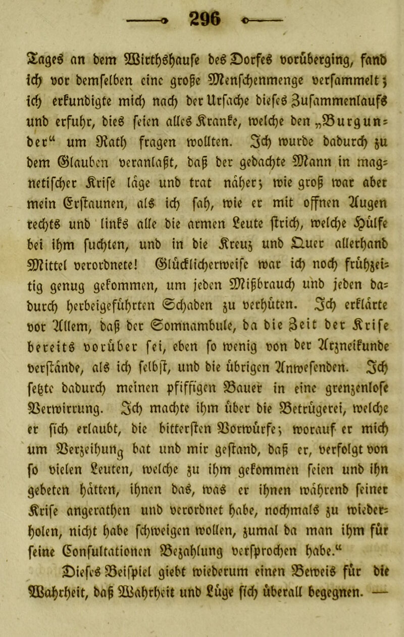 Sageg an bem 3Birtf)g^aufe begSorfeg tjocuberging, fanb id) t)or bemfelben eine grofe SÄenfdjenmenge nerfammelt} icf) erfunbigte mic{) nad) bec Utfacfjc biefeg 3ufammenlaufg «nb erfuhr, bieg feien allcgÄrnnfe, roetdje bcn„S5urgun5 bec“ um Siatl) fragen rooüten. würbe baburcf) ju bem ©(auben necaniaft, baf ber gebndjte COZann in mag: netifcijec Ärife Idge unb trat ndi)ecj wie geo^ war aber mein ßrftaunen, a(g ic^ fa^, wie ec mit offnen 2fugen tecijtg unb (in!g alte bie armen 2eute ftrid^, weWje ^ülfe bei ii)m fudjten, unb in bie Äreuj unb Slucc allerbanb 9J?ittel oerorbnete! ©lucflicberweifc war id) noef) früi)jeij tig genug gefommen, um jeben Ü)?ifbrauc^ unb jeben bai burci) ijecbeigefüfjrten ©d)aben ju oert)üten. ^d} erfidete ooc 3((Iem, bap bec ©omnambide, ba bie ber Äcife beceitg ooeüber fei, eben fo wenig non bec 2frjneifunbe ftecfldnbe, alg id) felbfl, unb bie übrigen 3bnwefenben. Sef) fegte baburd) meinen pfiffigen SSauec in eine grenjeniofe SSerwirrung. 3d) machte igm über bie SSetrügerei, weiche ec fid) erlaubt, bie bitterpen SSorwürfej worauf er miefj um SSerjeibiinq bat unb mir gejianb, bap er, oerfolgt oon fo vielen 2eiitcn, welegc ju igm gefommen feien unb if)n gebeten l)dttcn, ignen bag, wag er ignen wdgrenb feiner Ärife angeratgen unb occorbnet l)abe, nodjmalg ju Wieben ^olen, nidjt gäbe fegweigen wollen, jumal ba man igm für feine Confultationen föexagliing oerfprodgen gäbe.“ 25iefeg föeifpiel giebt wiebmim einen SSeweig für bie 5Bogrgeit, baf SBagrgcit unb fiüge fieg überall begegnen. —