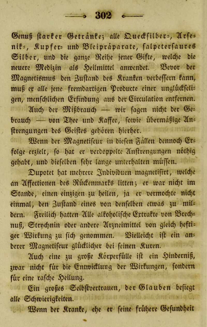 30S ©enuf ftarfer ©ctrdnfr, alle Sluecffilbec:, 2(cfe* ntf:, Äupfcr= unb Sleiprdparate, falpcterfaucc6 0ilbcr, unb ble ganjc 9?eil)c jener @ifte, tt?cld[)e bie neuere 5D?ebijin nlö Heilmittel nnnecnbet. SSenor ber Sl^agnetiömuö ben beö Äranfen nerbeffern fann, mu9 er alle jene frembartigen ^robucte einer unglucffclU gen, menfcblicfjen (Srfinbung au6 ber ßirculation entfernen. ■-^ud) ber SÄipbrauc^ — mir fagen nidjt ber ©e^ braud) — non SUjee unb Kaffee, fomie übermäßige jlrengungcn bcö ©eijleö geboren l)ierl)cr. Söenn ber 9)?agnetifcur in biefen gälten bennoc^ ßr; folge erjiett, fo f* ncrboppelte 3lnflrengungen notbig gehabt, unb biefetben febr lange unterbalten muffen. ■Dupotet btit mebrere Snbinibuen magnetifirt, melcbe an 2lffectionen bcö StuefenmarEö litten) er mar nid)t im ©tanbe, einen einzigen 51t bfilf»/ »ermoebte nid)t einmal, ben eineö non benfelben ctmaö ju mil= bern. greitidb 3(lle alfobolifebe ©ptrafte non SSred); nuf, ©trpdjnin ober anbere 3frjncimittel non gleich b^ff*- ger Siüirbung ju ftcb genommen. SSielleicbt ifl ein am berer 50?agnctifeur glucflid;er bei feinen Äuren. ^fueb eine ju große Körperfülle ijl ein 5pinberniß, jmar nid)t für bie ©ntmicfluiig ber SCBirfungen, fonbern für eine rafebe Sin großes ©elbjtnertrauen, ber ©tauben beftegt alle ©cbmierigfeiten. 5ßenn ber Kranfe, ebe er feine frühere ©efunbbeit