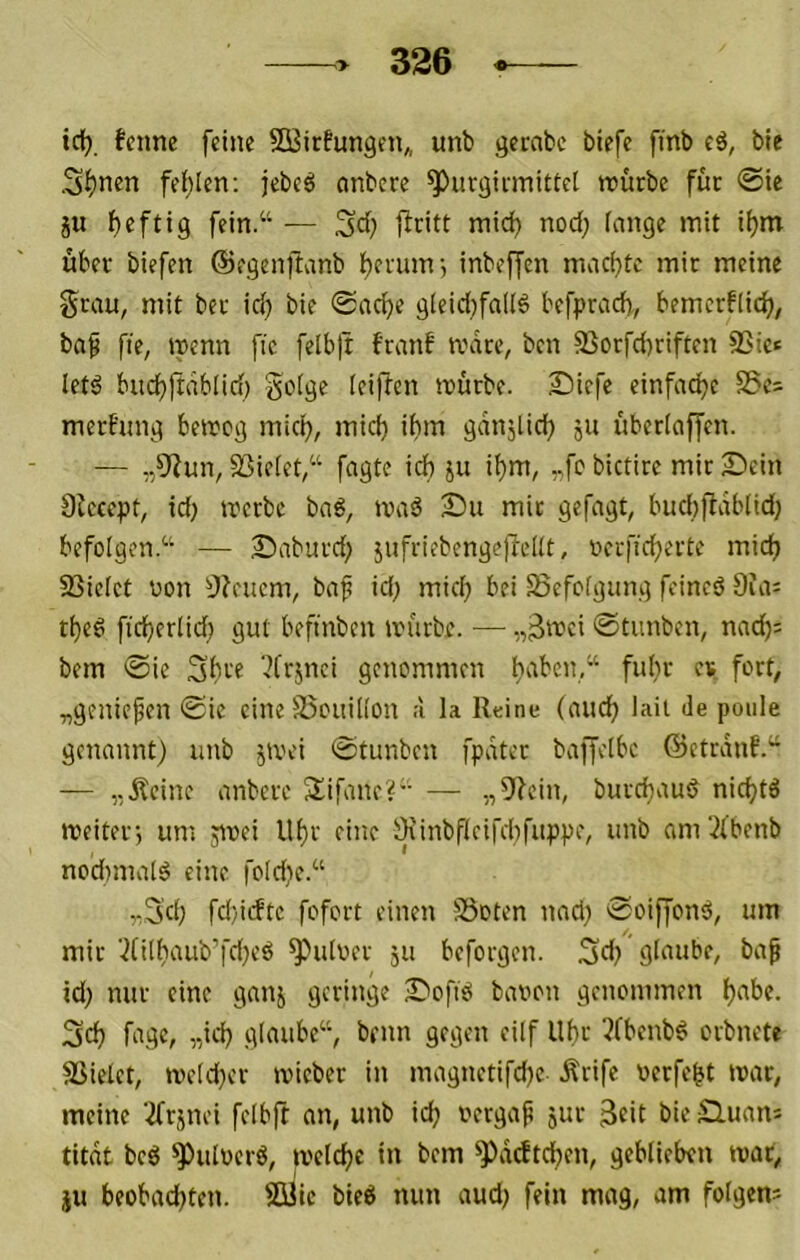 icl). fcnne feine SBicfungen,, unb gernbc btefe finb eö, bie S^nen feilten: jcbeö onbcre ^urgicmitiel würbe für ®tc ju f)eftig fein.“ — Sd; niid) nod; fnnge mit i^m über biefen ©egenftnnb lt)erumj inbeffcn machte mir meine Srau, mit ber ic^ bie 0acbe gieid^faKö befprad), bemcrflid^, ba^ fie, wenn fic felb)t franf wäre, ben 93orfd}riften SSic« letö bnd)frdblid) ieiften würbe. Siefe einfache S5e= mert'ung beweg micl^, mid) ihm gdnjlich 511 überlaffen. — „5^un, SSieiet,“ fagte ich ju ihm, „fc bictire mir 2)ein Diecept, id; werbe bn6, waä Su mir gefagt, bud))1db[id) befolgen.“ — Saburd; jnfriebengellelit, oerficherte mich SSielet non !}?cuem, bnf id; mich bei Sefofgitng fcincö 9ui: theö ficherlid} gut beftnben würbe. •— 0timben, nnd)= bem 0ie Shre 7frjnci genommen „genießen 0ie eineSSouiüon ;i la Reine (mich lait de ponle genannt) unb jwei 0tunben fpdter baffeibc ©etrdnf.“ — „ileine anbere Sifane?“ — „9?cin, burchaud nichtä weiter, um jivei Uhr eine iKinbflcifd)fuppe, unb am‘)(benb nod)ina[ö eine foId)e.“ „3d; fd)iiftc fofort einen SSoten nad) 0oiffonö, um mir ■)(ithaub'’fd)cö ^uiver ju beforgen. 3d} glaube, ba^ id) nur eine ganj geringe S'oftei bavon genommen h^'bc. 3ch fiigc, „id) fllniihe“, beim gegen eilf Uhr 5(benb6 orbnete Üßielet, we(d>'r wicber in magnetifdjc Ärife verfemt war, meine ’^rjnei felbft an, unb id; uergap jur bie Slumi! titdt beö ^ulverö, welche in bem ^^ddtchen, geblieben war, JU beobachten. Süic bie6 nun aud) fein mag, am folgern