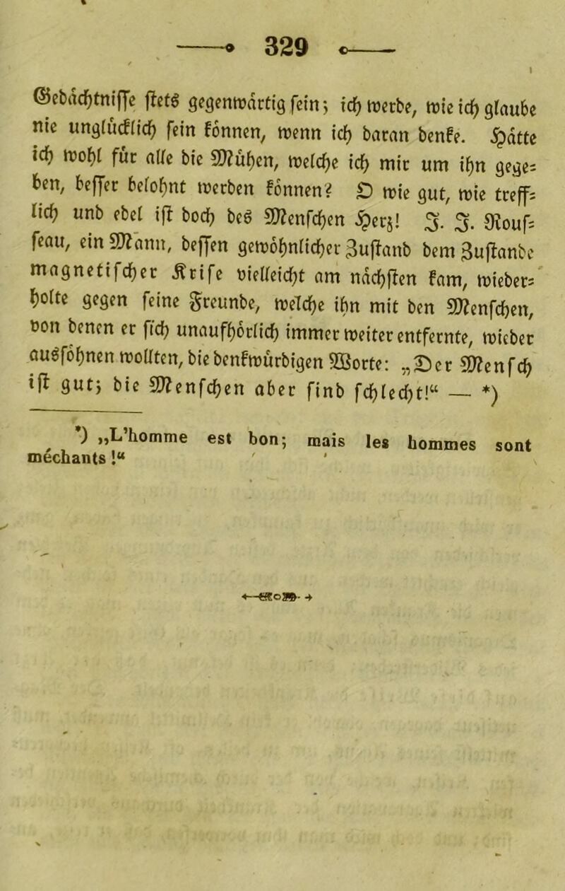 ©ebrtc^tnlfje flefö gegenwärtig fein; id) werbe, wie ic^ glaube nie ungludlid^ fein fonnen, wenn id) baran benfe. ipdttc id) wobl für ade bic S!«u^en, weldje icf> mir um i^n gege^ ben, beffcr belohnt werben fonnenV £) wie gut, wie treffs lieb unb fbel ifi boeb be6 SllJenfcben ^erj! ;5. 9touf= feau, ein «Wann, beffen gewobnticber 3u)lanb bem 3u)^anbc magnetifcbec Ärife nielleicbt am ndcbflen fam, wieber/ boite gegen feine greunbe, welche ibn mit ben SWenfeben, »on benen er ficb unaufborlicb immer weiter entfernte, wicbec öuöfobnen wollten, bie benfwürbigen 2Borte: ,, S c r 5«e n fcb ifi gut) bie SlZenfcben aber finb fcblecbt!“ *) ^ *) „L’homme est bon; mais les hommes sont mechants!“ ' <—Wo»- 4