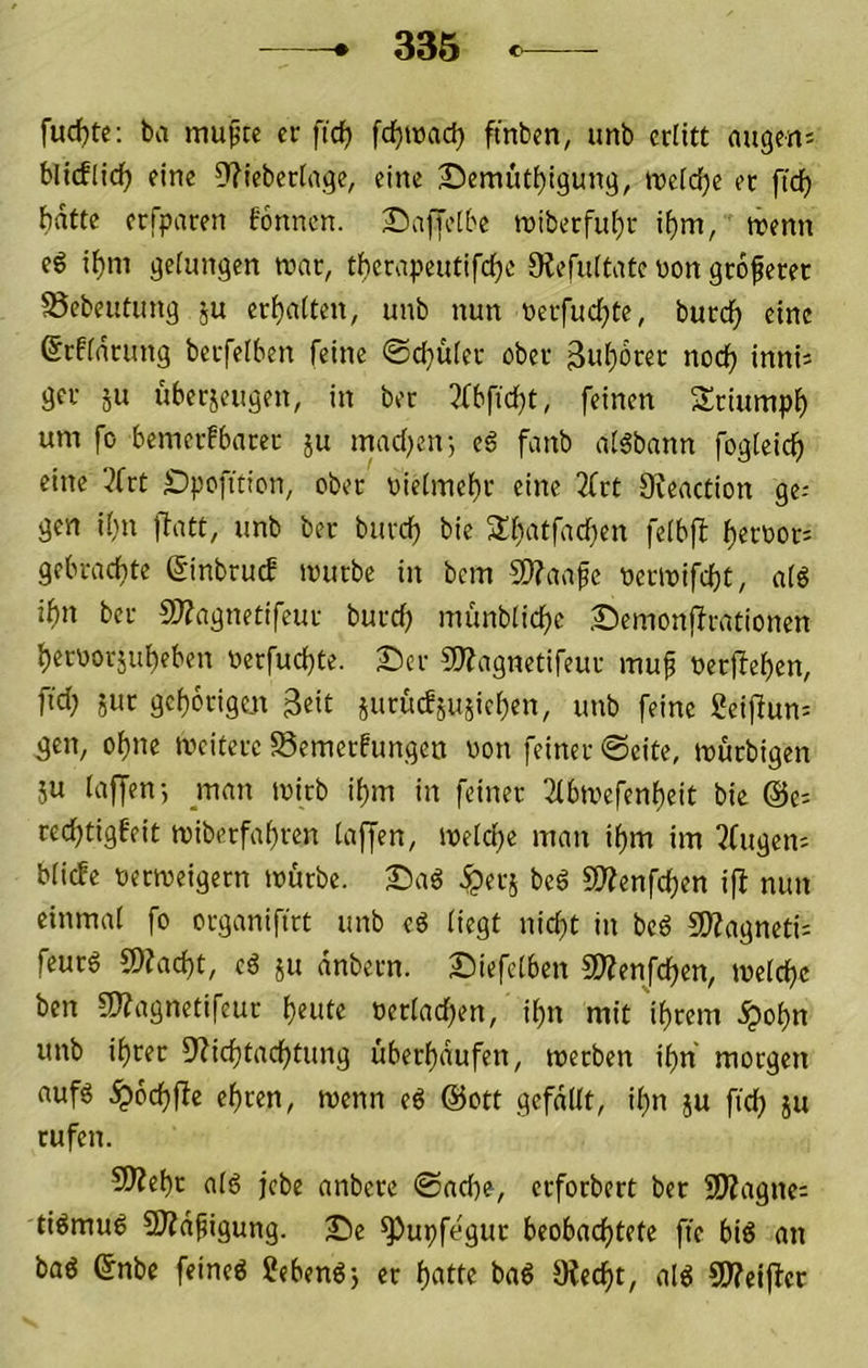 fudjte; ba muptc er fidj fc^itacf) ftnbcn, unb erütt äugen; bllcflidf) eine 5?ieberlnge, eine Bemüt^igung, tneidje er fic^ bdfte erfparen Tonnen. Baffelbe n)iberfu()r i()m, trenn eg i^m gefangen mar, tl^crapeutifc^e 0?efuftatc üon groferet 58ebeutung ju ermatten, unb nun rerfudf)te, burd^ eine ©rffdrung berfelben feine 0ci}ü(er ober 3u()dt'er nodf) inni; ger ju überjeugen, in ber 3fbftc^t, feinen Sriumpf) um fo bemerfbarec ju madjetr, eg fanb afgbann fogfeid^ eine '^frt Spofiticn, ober t)icfmei)r eine 2frt Sfeaction ge-- gen if}u fiatt, unb ber burefj bie Sfiatfac^en fefbfl jfterror; gebrachte ginbruef mürbe in bem S9?aafe rermifdjü, afg iftn ber 9)?agnctifeur burd; münbfid)e Semonffrationen ^eroorju^eben rerfud)te. £)cr 2}?agnetifeur muf rerf!ef)en, fid; 5ur gcf)6rigen juruefjusieften, unb feine geiffun; gen, olf)ne meitcre Semerfungeu won feiner ©eite, murbigen ju faffen-, man mirb i()m in feiner 3ibmefenf)eit bie @e; red^tigfeit miberfaf)ren taffen, mefd)e man i^m im ?fugen; bfiefe rermeigern mürbe. Sag iper^ beg SD?enfd)en ifl mm einmal fo organiftrt unb eg fiegt nidtt in beg SOZagneti; feurg 9)Zad)t, cg ju dnbern. Siefetben SDZenJd)en, metd^c ben SfZagnetifeur f)eute rerfad)en, i^n mit 'if)rem .^ot)n unb it)rer DZicfitad^tung übert)dufen, merben if)n morgen aufg ^6d)ffc eieren, menn eg @ott gefdUt, if}n ju ftd) ju rufen. 9Äef)c afg jebe anbere ©adte, erforbert ber SWagne; tigmug SDZdfigung. Se ^upfegur beobad)tete ffe big an bag 6nbe feineg Sebengj er f)atte bag 9Zecf)t, alg SJZeijler