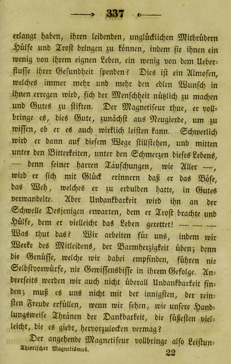 erlangt ^aben, tl)ren Idbenbcn, unglüdli^en SD?itbrubem ^ülfc unb 2:ro|^ bringen ju fbnnen, inbem ftc i^nen ein wenig üon if)rem eignen geben, ein wenig v>on bem Ueber; fluffc i^ret @e[unbl;eit fpenben? Sie^ i)l ein 2dmofen, welcf)cö immer mel)r unb mehr ben eblen SBunfcl^ in i^)nen erregen wirb, fic^ ber 9)?cnfc^l)eit nu^licb ju machen unb ©iiteö ju fliften. £)er 9}?agnetifeur t^uc, er t)oll= bringe eö, bie6 @ute, jundc^fl auö 5^eugierbe, um ju wiffen, ob er e6 aud) wirflic^ lei|Ien bann, ©cljwerlic^ wirb er bann auf biefem 50Bege jfillfbe^en, unb mitten unter ben SSitterfeiten, unter ben 0cfjmerjen biefeö SebenS, — benn feiner Darren Sdufcljungen, wie 2faer —, wirb' er ftcb mit @lüd erinnern bap er baß S56fe, baö SGBef), welc^eö er ju erbulben l;atte, in @uteg ucrwanbelte. 3fber Unbanfbarfeit wirb i^n an ber ®df)WeUe 2)e6jenigen erwarten, bem er Srofl brad^te unb ^ülfe, bem et üielleicbt ba5 geben gerettet! 5ßa6 t^ut baö? 2Bir arbeiten für und, inbem wir SBerfe bed fKitleibend, ber S3arml)eriigfeit übenj benn bie @enüf[e, welche wir babei empfmben, führen nie ©elbffoorwurfe, nie ©ewiffendbijje in il)rem ©efotge. 2fn-- brerfeitd werben wir auch nicht überaU Unbanfbarfeit ftn^ benj muf ed und nicht uiit bet innigften, ber reim i^en greube erfüllen, wenn wir fehen, wie unfere ,^anb= lungdweife Jlhwnen ber Sanfbarfeit, bie füpeffen oiel; leicht, bie ed giebt, hect>orjulo(fen oermag? 2^er angehende SWagnetifeur ooübringe alfo geiftum XM»rif*et SKagnEtiÄmuS, oo