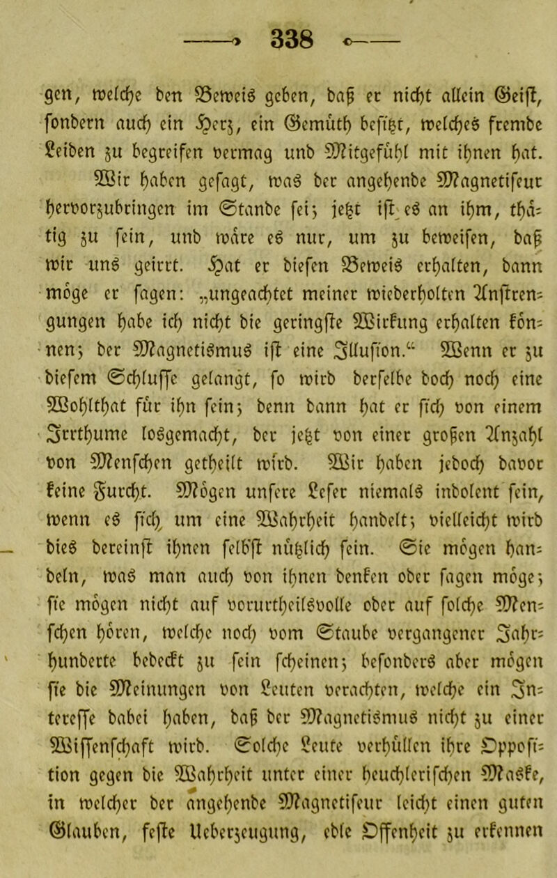 gen, tuelc^e bm S3ett)ei6 geben, baf ec nicht allein ©eift, fonbern auch ein ^ccj, ein ©emüth beft|t, tt>elche6 frembe ?eiben ju begreifen vermag unb 9J?itgefüt)l mit ihnen hat. 9Bic haben gefagt, ma6 bec angehenbe S??agnetifeuc herijorjubringen im ©tanbe fei> je^t ift cö an ihm, thd; tig 5U fein, unb todre eß nur, um }u beroeifen, baf mir unö geirrt, .^at er biefen S5emei6 erhalten, bann möge er fagen: „ungeachtet meiner mieberholten 2(nftren; gungen habe ich nicht bie geringfte 5Biifung erhalten fon; nenj ber 5)Zagnetiömuö ifl eine SUufion.“ SBenn ec ju biefem ©chluffe gelangt, fo mirb berfelbc hoch nod) eine SBohlthat für ihn fein 3 benn bann h^t er fich non einem Serthume loägemadht, ber je^t von einer grofen Tfnjahl von CO?enfchen getheilt irfrb. 5\iir haben jeboch bavoc feine Surcht. SD?6gen unfere ?efec niemals inbolent fein, menn (ß ficl^, um eine 5Kahrheit h<mbelt3 vielleicht tvirb bieö bereinjt ihnen felb'fi nuhlich fein, ©ie mögen han; beln, maö man and) von ihnen benfen ober fagen möge3 fte mögen nid)t auf vorurtheil^volle ober auf folche ?D?eni fehen hören, tvelche nodj vom ©taube vergangener Sahf= hunberte bebedt ju fein fcheineu3 befonberö aber mögen fie bie 50?eimmgen von Seuten verachten, ivelche ein Sm tereffe babei baf ber ?[)?agnetii?muö nidjt ju einer 5Q3iffenfd)aft ivirb. ©olche Seute verhidlen ihre S)ppoft= tion gegen bie 5i>ahrheit unter einer hcuchlerifdjen CWa^fe, in tvclchcr ber angehenbe SD?agnctifeur leidet einen guten ©lauben, fefte Ueberjeugung, eble SDffenhcit ju erfennen