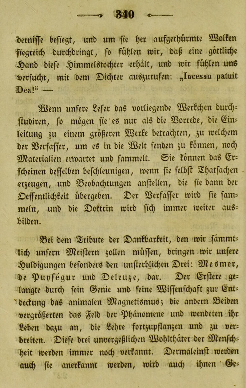 840 ietntffe beftegt, unb um fie aufgct^ürmte SBolfctt ftegreid) burdjbiingt, fo füllen mir, baf eine göttliche ^onb biefc ^immelötoc^tec ec^dit, unb mit füllen uni Derfuc^t, mit bem £iic^tec au^iurufen; „Incessu patuit Dea!“ — 9Benn unfere Sefec baS nocliegenbc Sßerfdjcn burd^^ ■flubiten, fo mögen fic eö nur alä bie SSorcebe, bie (Sim leitung ju einem gtofecen 2ßec!e betrachten, ju meldhem ber SSerfnffcr, um c6 in bie 9Beit fenben ju fonnen, nodf> fWaterialien ermattet unb fammelt. @ie fonnen bag 6t; fcheinen beffetben befd^)teunigen, menn fte fetbfl 2!h<^tf‘id()en crjeugen, unb SSeobachtungen anfiellen, bie fte bann bet £)effentlichfeit übergeben, ©er SSerfaf[er mirb fte fam; mein, unb bie ©ottrin mirb fiel) immer meiter auö= fcilben. 83ei bem Tribute ber ©anfbarfeit, ben mir fdmmt; lieh unfern 50?eifiern joUen muffen, bringen mir unfere .^ulbigungen befonberö ben unfierbtichen ©rei; SKeömer, be ^upfegur unb ©eleuje, bar. ©er Srflere ge; langte burd) fein @enie unb feine fSBiffenfehaft jur 6nt; ' bedung baö animalen 5Wagnetidmuö; bie anbern SSeiben vergrbferten ba^ §elb ber ttnb menbeten ihr geben baju an, bie gehre fortjupflanjen unb ju »et; breiten, ©iefe brei unoetge^lichcn SBohlthdter ber iWenfeh; heit metben immer noch oerfannt. ©ermaleinfl rnetben ouch fte anerfannt metben, mirb oudj ihnen ' Qk-