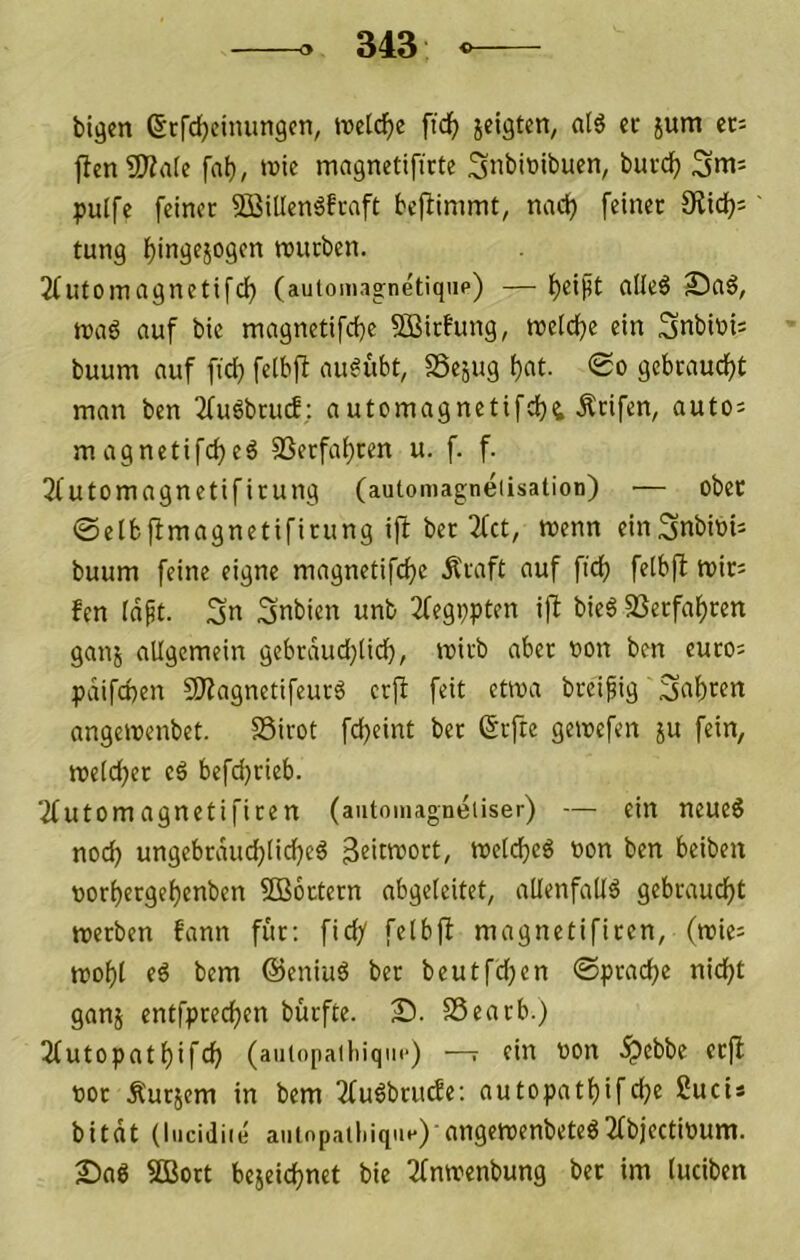 bigen ßrfdjcimingcn, ftd^ ieigtcn, al6 ec jum ec= |ten9)?rt(e fab, >vic magnetifirte Snbittibuen, bucdt) pulfc feiner 2öillen6fraft beflimmt, nact) feiner Ülidb^ tung bingejogcn mirben. 2futoinagnetifcb (auiomagnetiqiip) —alleö S)aä, ttjaö auf bic magnetifcbe SBirfung, roelcbe ein Snbiuts buum auf ftcb felbfb au^ubt, SSejug bf>t. 0o gcbcaucbt man ben 2fuöbru(f: automagnetifcbt Reifen, auto= magnetifeb«^ SSerfabren u. f. f. 2futomagnetifirung (automagneiisation) — ober 0etb{bmagnetificung ift bec 2fct, tuenn ein^nbinii buum feine eigne magnetifcbe Äraft auf ficb felbfl mir= fen td^t. Sn Snbien unb 2fegppten ift bieö SSeefabren ganj allgemein gebrdud(}(icb, wirb aber non ben euro= pdifeben 9Hagnetifeurö erft feit etwa breipig Snbt^cn angemenbet. SSirot febeint ber ßefte gemefen ju fein, roe(d)er eö befci)rieb. 2futomagnetificen (aiitomagneiiser) — ein neueg noch ungebrditcblidjeg 3?>ttoort, melcbeg non ben beiben norbergebenben SBoctern abgeleitet, allenfaltg gebraucht tneeben fann für: fidy felbfl magnetificen, (wie^ mobl eg bem ©eniug ber beutfdyen ©pracbe nicht ganj entfpeeeben bürfte. 25. SSearb.) 3futopatbifcb (aiiiopailiiqiic) —r ein non .^ebbe erfl nor Äurjem in bem 2fugbciufe: autopatbif che Suci* bitdt (liiciJiie aiiinpailiique) angetnenbeteg2fbjectinum. 2)ag 9Bort bejeiebnet bie I2fntnenbung ber im luciben