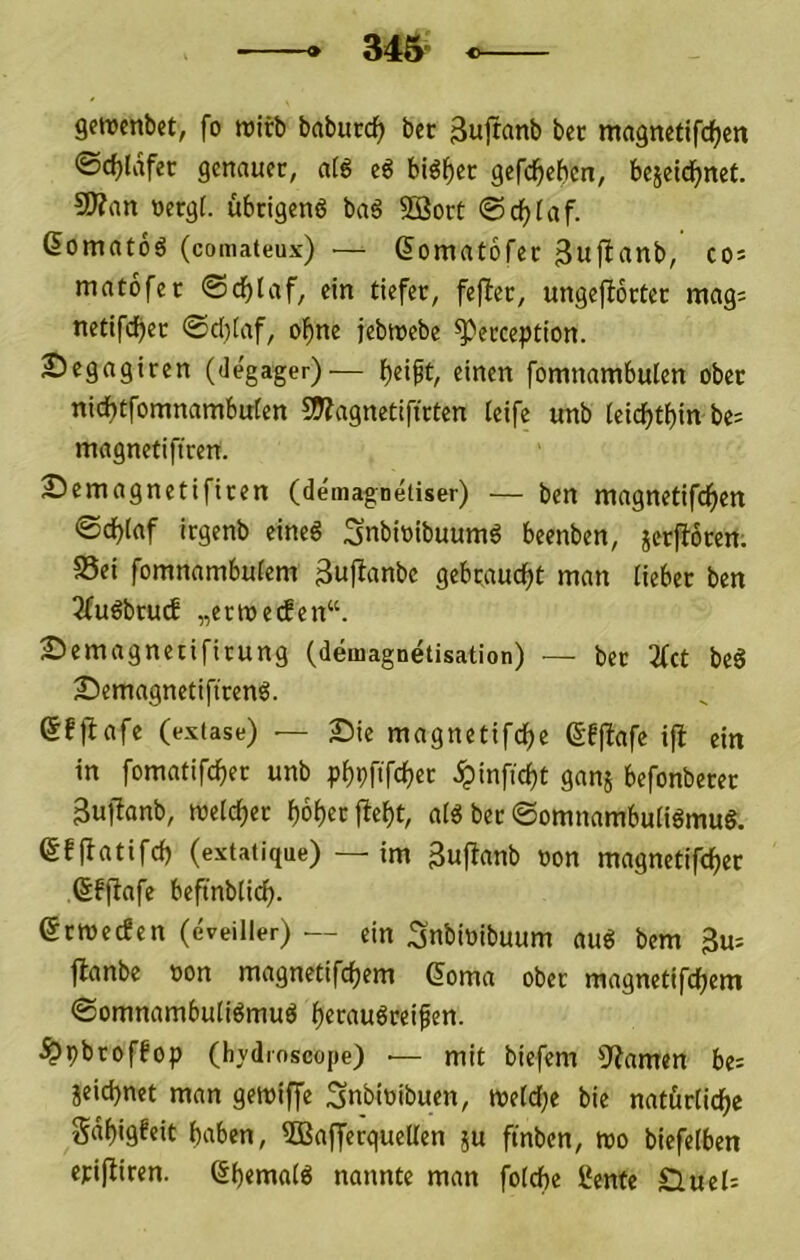 gettjcnbet, fo reirb babucdf) bec ^uiranb bet magnetifc^en ©c^ldfer genauer, atö eö biö^ec gefd^ehcn, bejeidf^net 9)?an »ergf. ubcigenö ba6 Sßort ©d^(af. ßomatoö (comateux) — (Jomatofet cos matofer ©d^laf, ein tiefer, fejter, ungefborter mags netifdijer ©d)(af, ol^ne jebwebe ^erception. Segagiren (degager)— f)eipt, einen fomnambulen ober nicf)tfomnambufen 5Wagnetifirten teife unb (eicl^t{)in bes magnetiftren. 25emagnetifiren (demagnetiser) — ben magnetifcf)en ©c^taf irgenb eineS Snbioibuum^ beenben, jerjboren. 95ei fomnambuiem 3ufianbe gebraud^t man lieber ben 2fuöbru(f „ermeifen“. £>emagnetifirung (demagnetisation) — ber 3(ct beS Semagnetiftrend. ßfjbafe (extase) — Sie magnetifd^e (Sfflafe i|t ein in fomatifc^er unb p^pfifc^er ^infici)t ganj befonberer 3ujbanb, welcher f)6f)er fbe()t, aid ber ©omnambuiiömug. efibatifcf) (extatique) — im gufbanb non magnetifc^er (Sffbafe beftnblicf). erwecEen (eveiller) — ein Snbioibuum au^ bem 3u- jbanbe oon magnetifcfjem ß^oma ober magnetifcf^em ©omnambuli^mud i)erau6rei^en. ^pbroffop (hydroscope) — mit biefem 9?amen be= jeid)net man gemiffe ;3nbittibuen, metdf^e bie natörtid^e Sd^igfeit haben, 3BafferqueUen ju ftnben, mo biefeiben ejci(biren. Sf)«ma(ö nannte man foldbe l‘ente D,uel=