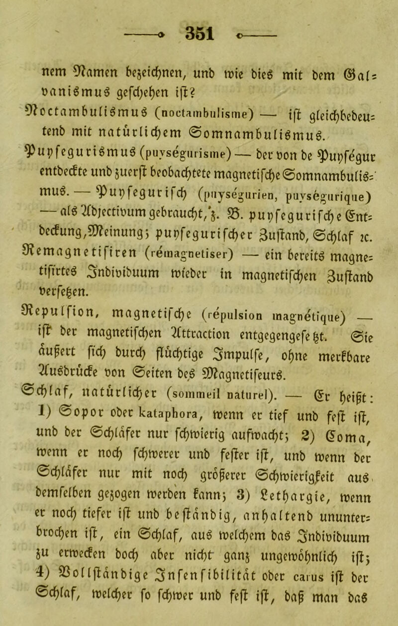 nem 0fiamen bejeiclEjnm, unb rote bic6 mit bem ©ais »aniömu^ 9efd;ef)en i)l? 9?octambuIiömug (noctambulisme) — t|l glcidfjbcbeu; tenb mit natürlichem ©omnambuliömuö. ^upfeguriömuö (puysegiirisme)— bernon be ^upfegut entbecfte unb äuerjl beobachtete ma3netifche@omnambutig=' ^upfegurifch (piiysegurien, puysegiirique) — aldmjcctrourngebcaucht/j. SS. pupfegurifche (5nt= becfung,a)?einung5 pupfegurifchec 3u)lanb, ©chlaf tc. SJemagnetificen (remagnetiser) —ein bereite magne= tificteg Snbioibuum rofebec in magnetifchen 3uflanb uerfe|cn. 9?epulfion, magneti|che (repulsion magnetiqiie) — ifl ber magnetifchen 3fttcaction entgegengefe ht. ©ie aupert ftch burch fluchtige Smpulfe, ohne merbbace 2fu6brücfe oon ©eiten beg S!)?agnctifeuc6. 0chlaf, uatürlichec (soinmeil natiirel). — (Je h^ift: 1) ©opor ober kataphora, roenn ec tief unb fe|l iff, unb ber ©chldfec nur fchroierig aufroachtj 2) Qoma, roenn ec noch fchti>e«t- unb fefler if!, unb roenn ber ©chldfec nur mit noch .gtoferec ©chroiecig|eit aud bemfelben gejogen roerben bann-, 3) Sethaegie, roenn ec noch i|^ unb befldnbig, anhaltenb ununtec= bcochen i|f, ein ©chlaf, au6 roelchem bad .Snbinibuum iu erroerfen hoch aber nicht' ganj ungeroohnlich ijl5 4) SSollftdnbige ^nfenfibilitdt ober carus ifl bec ©chlaf, roelchec fo fchroec unb fefl ijl, baf man baS