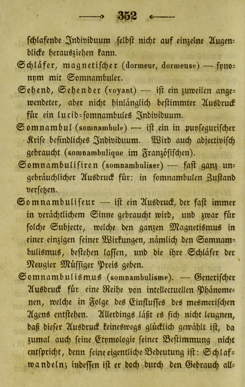 362 fdf)lafenbe 3nbit)ibuum fetbjl ni(^t auf einjelne Ttugen: blitfe f)erau6jie^en fann. <Sd)Idfcc, magnetifcb^*^ (donneur, donueuse) — fpno; npm mit ©omnömbutec. ©cl^enb, Selben bet (voyant) — ift ein jumcUen angei menbeter, aber nid;t befiimmter 2(uöbrutf für ein (ucibjfomnambuteö 3nbiuibuum. ©omnambut (somnambule) — iff ein in pupfegurifdjec Ärife beftnblic()eg Snbbibuum. SDßirb auc^ abjectittifd^ gebraudjt (somnambulique im Sranjoftfcben). ©omnambutifiren (somnambuliser) — fafl ganj um gebcdud^n(f)er 2fuöbrucf für: in fomnambulen Sufianb »erfeben. ©omnambulifeur — ifb ein ^Cuöbtucf, bet fafl immer in berdd^tlid^em ©inne gebraudjt mirb, unb jmar für folcf)e ©ubjecte, meld^e ben ganjen SÄagnetiömug in einer einzigen feiner SOßirfungen, ndmlidj ben ©omnam- buliömug, be|lel)en laf[en, unb bie ii)re ©djldfer bet 9?eugier SÄuffiger ^reiö geben. ©omnambuliämuö (somnambulisme). — ©encrifdjct Tfuöbrud für eine 0ieif)e von intcUectucIIen ^i)dnomei ncn, meld^e in Solge beö (Sinfluffeö beä mcömerifcf^en 2(genS entflef)en. 2(Kerbingd Idft cö fid? nicht leugnen, baß biefer 2fuöbtu(f feineömegö glücflid) gcn?dt)lt ijf, ba iumat auch feine ßtpmologie feiner SSeftimmung nicht entfpricht, beim feine eigentliche SSebeutung ift; ©chlaf: manbelnj inbeffen ift er hoch burch ben ©ebraucf) aUs