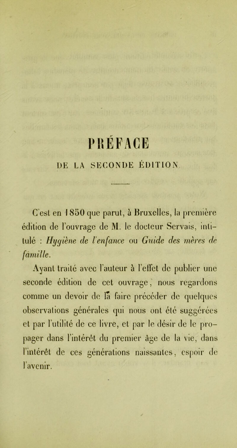 P15ÉFACE DE LA SECONDE ÉDITION C’est en 1850 que parut, à Bruxelles, la première édition de l’ouvrage de M. le doeteur Servais, inti- tulé : Hygiène de l’enfance ou Guide des mères de Ayant traité avec l’auteur à l’ellet de publier une seconde édition de cet ouvrage, nous regardons comme un devoir de la faire précéder de quelques observations générales qui nous ont été suggérées et par l’utilité de ce livre, et par le désir de le pro- pager dans l’intérêt du premier Age de la vie, dans l’intérêt de ces générations naissantes, es|)oir de l’avenir.