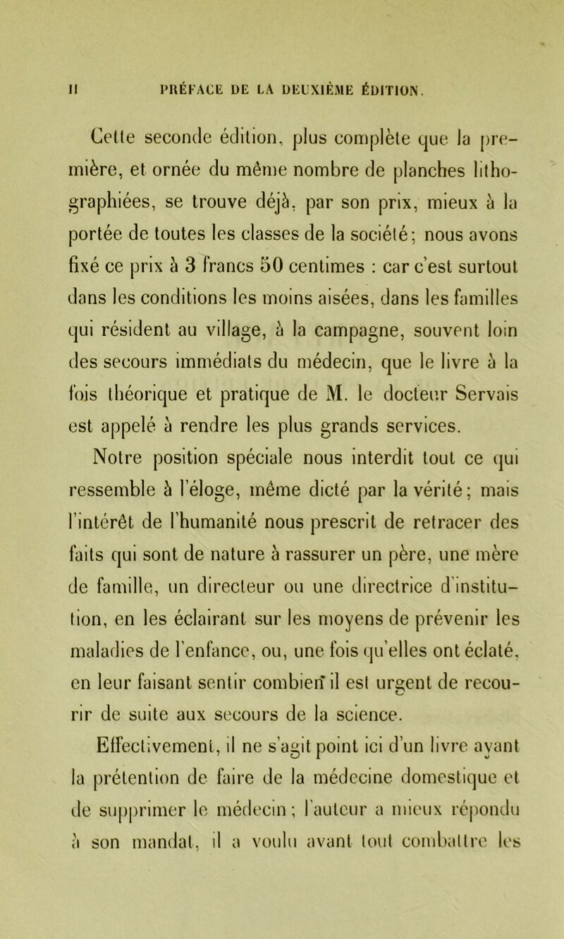 Celte seconde édition, plus complète que la pre- mière, et ornée du même nombre de planches litho- graphiées, se trouve déjà, par son prix, mieux à la portée de toutes les classes de la société; nous avons fixé ce prix à 3 francs 30 centimes ; car c’est surtout dans les conditions les moins aisées, dans les familles qui résident au village, à la campagne, souvent loin des secours immédiats du médecin, que le livre à la fois théorique et pratique de M. le docteur Servais est appelé à rendre les plus grands services. Notre position spéciale nous interdit tout ce (jui ressemble à l’éloge, même dicté par la vérité; mais l’intérêt de l’humanité nous prescrit de retracer des faits qui sont de nature à rassurer un père, une mère de famille, un directeur ou une directrice d’institu- tion, en les éclairant sur les moyens de prévenir les maladies de l’enfance, ou, une fois qu’elles ont éclaté, en leur faisant sentir combien il est urgent de recou- rir de suite aux secours de la science. Elfectivemenl, il ne s’agit point ici d’un livre ayant la prétention de faire de la médecine domestique et de supprimer le médecin ; rauteur a mieux ré|iondu à son mandai, il a voulu avant tout combattre les