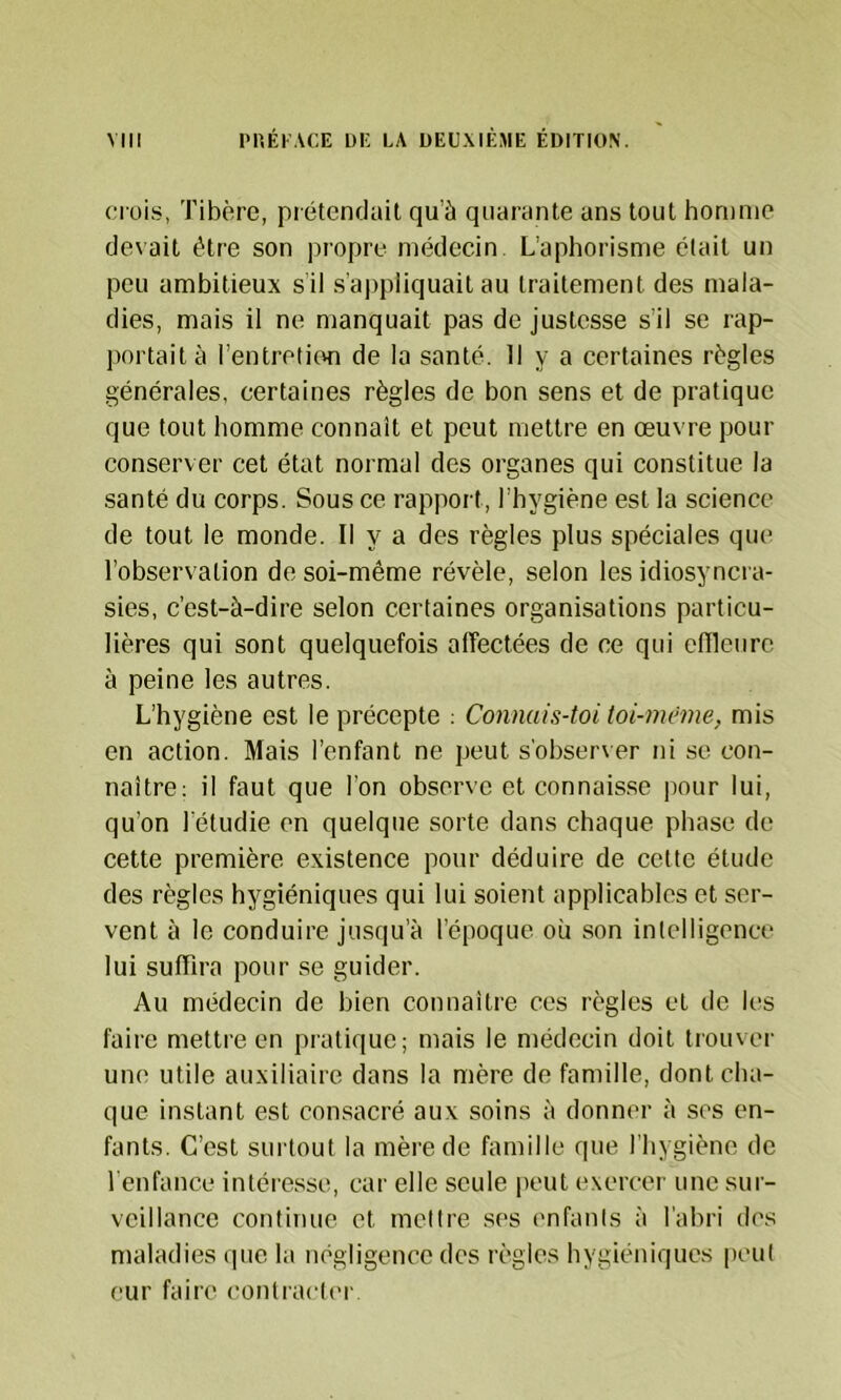 crois, Tibère, prétendait qu’à quarante ans tout homme devait être son propre médecin. L’aphorisme était un peu ambitieux sil s’appliquait au traitement des mala- dies, mais il ne manquait pas de justesse s’il se rap- portait à l’entretion de la santé. Il y a certaines règles générales, certaines règles de bon sens et de pratique que tout homme connaît et peut mettre en œuvre pour conserver cet état normal des organes qui constitue la santé du corps. Sous ce rapport, l’hygiène est la science de tout le monde. Il y a des règles plus spéciales que l’observation de soi-même révèle, selon les idiosyncra- sies, c’est-à-dire selon certaines organisations particu- lières qui sont quelquefois affectées de ce qui enieurc à peine les autres. L’hygiène est le précepte : Connais-toi toi-même, mis en action. Mais l’enfant ne peut s'obser\er ni se con- naître; il faut que l'on observe et connais.se pour lui, qu’on l etudie en quelque sorte dans chaque phase de cette première existence pour déduire de celte étude des règles hygiéniques qui lui soient applicables et ser- vent à le conduire jusqu'à l’époque où son inlelligence lui suffira pour se guider. Au médecin de bien connaître ces règles et de les faire mettre en pratique; mais le médecin doit trouver une utile auxiliaire dans la mère de famille, dont cha- que instant est consacré aux soins à donner à ses en- fants. C’est surtout la mère de famille que l’hygiène de l'enfance intére.sse, car elle seule peut exercer une sur- veillance continue et mettre ses enfants à l’abri des maladies cpic la négligence des règles hygiéniques peut eur faire conlractc'r.