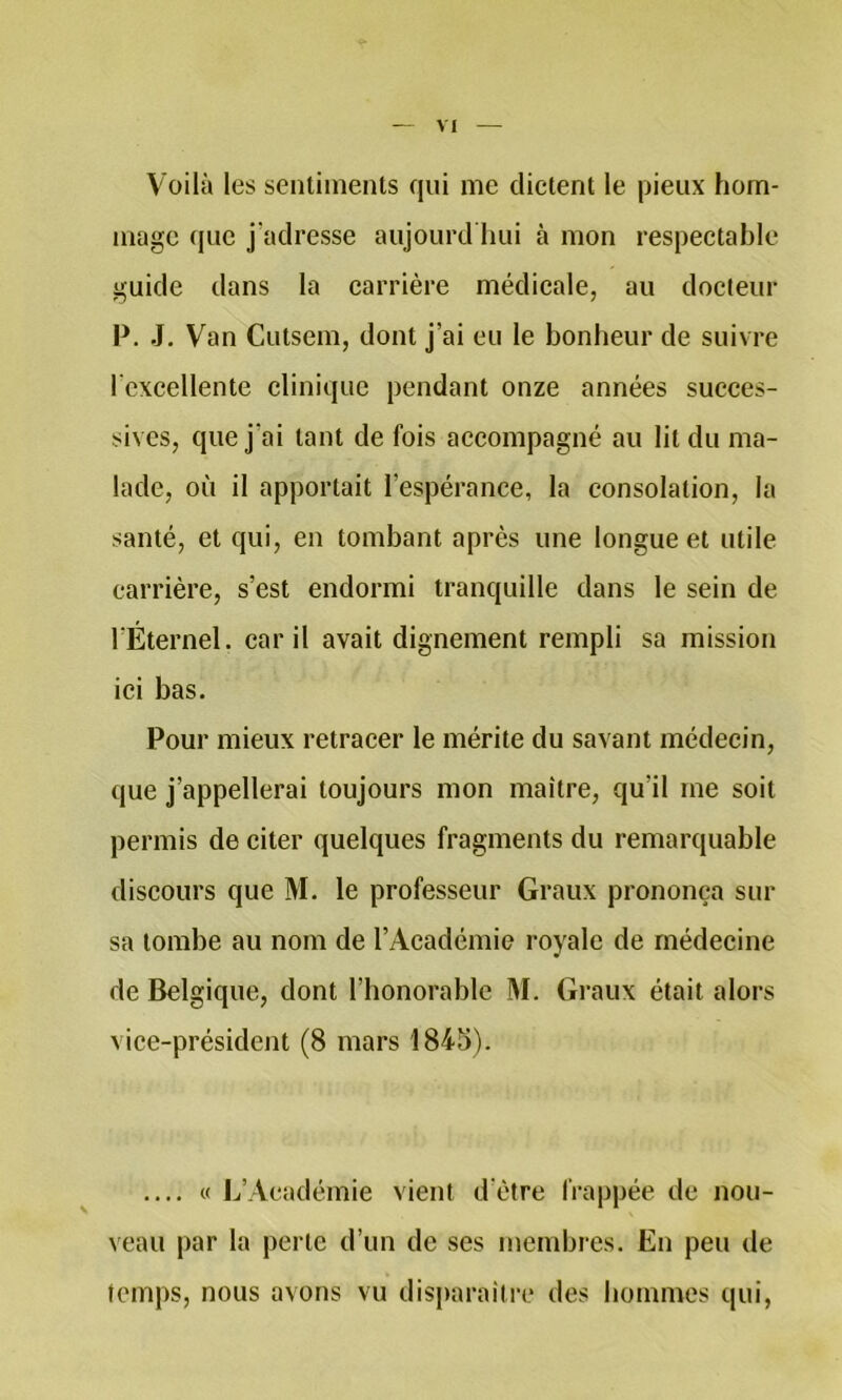 Voilà les sentiments qui me dictent le pieux hom- mage que j'adresse aujourd hui à mon respectable guide dans la carrière médicale, au docteur P. J, Van Cutsem, dont J’ai eu le bonheur de suivre l’excellente clinique pendant onze années succes- sives, que j’ai tant de fois accompagné au lit du ma- lade, où il apportait l’espérance, la consolation, la santé, et qui, en tombant après une longue et utile carrière, s’est endormi tranquille dans le sein de l’Éternel. car il avait dignement rempli sa mission ici bas. Pour mieux retracer le mérite du savant médecin, que j’appellerai toujours mon maître, qu’il me soit permis de citer quelques fragments du remarquable discours que M. le professeur Graux prononça sur sa tombe au nom de l’Académie royale de médecine de Belgique, dont l’honorable M. Graux était alors vice-président (8 mars 1845). .... « L’Académie vient d’ètre frappée de nou- veau par la perte d’un de ses membres. En peu de temps, nous avons vu dis|)araître des hommes qui,