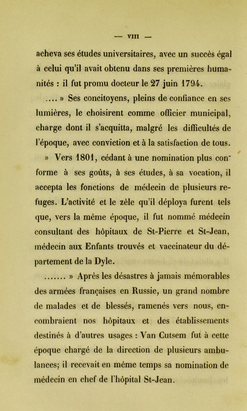 acheva ses études universitaires, avec un succès égal à celui qu’il avait obtenu dans ses premières huma- nités : il fut promu docteur le 27 juin 1794. .... » Ses concitoyens, pleins de confiance en ses lumières, le choisirent comme officier municipal, charge dont il s’acquitta, malgré les difficultés de l’époque, avec conviction et à la satisfaction de tous. » Vers 1801, cédant à une nomination plus con* forme à ses goûts, à ses études, à sa vocation, il accepta les fonctions de médecin de plusieurs re- fuges. L’activité et le zèle qu’il déploya furent tels que, vers la même époque, il fut nommé médeein consultant des hôpitaux de St-Pierre et St-Jean, médecin aux Enfants trouvés et vaccinateur du dé- partement de la Dyle. » Après les désastres à jamais mémorables des armées françaises en Russie, un grand nombre de malades et de blessés, ramenés vers nous, en- combraient nos hôpitaux et des établissements destinés à d’autres usages : Van Cutsem fut à cette époque chargé de la direction de plusieurs ambu- lances; il recevait en même temps sa nomination de médecin en chef de riiôpital St-Jean.