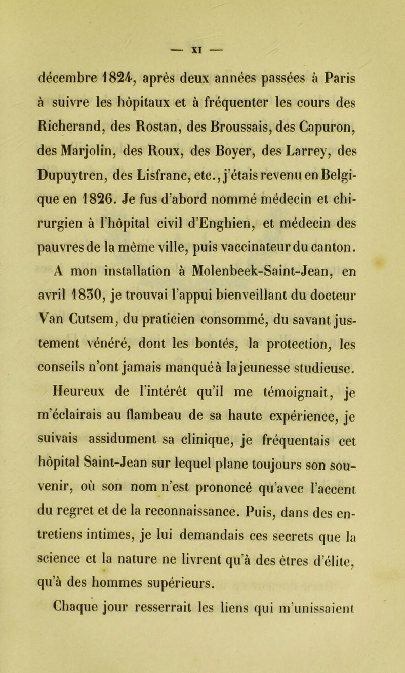 décembre 1824, après deux années passées à Paris à suivre les hôpitaux et à fréquenter les cours des Richerand, des Rostan, des Broussais, des Capuron, des Marjolin, des Roux, des Boyer, des Larrey, des Dupuytren, des Lisfranc, etc., j’étais revenu en Belgi- que en 1826. Je fus d’abord nommé médecin et chi- rurgien à l’hôpital civil d’Enghien, et médecin des pauvres de la même ville, puis vaccinateur du canton. A mon installation à Molenbeek-Saint-Jean, en avril 1830, je trouvai l’appui bienveillant du docteur Van Cutsem, du praticien consommé, du savant jus- tement vénéré, dont les bontés, la protection, les conseils n’ont jamais manquéà la jeunesse studieuse. Heureux de l’intérêt qu’il me témoignait, je m’éclairais au flambeau de sa haute expérience, je suivais assidûment sa clinique, je fréquentais cet hôpital Saint-Jean sur lequel plane toujours son sou- venir, où son nom n’est prononcé qu’avec l’accent du regret et de la reconnaissance. Puis, dans des en- tretiens intimes, je lui demandais ces secrets que la science et la nature ne livrent qu’à des êtres d’élite, qu’à des hommes supérieurs. Chaque jour resserrait les liens qui m’unissaieni