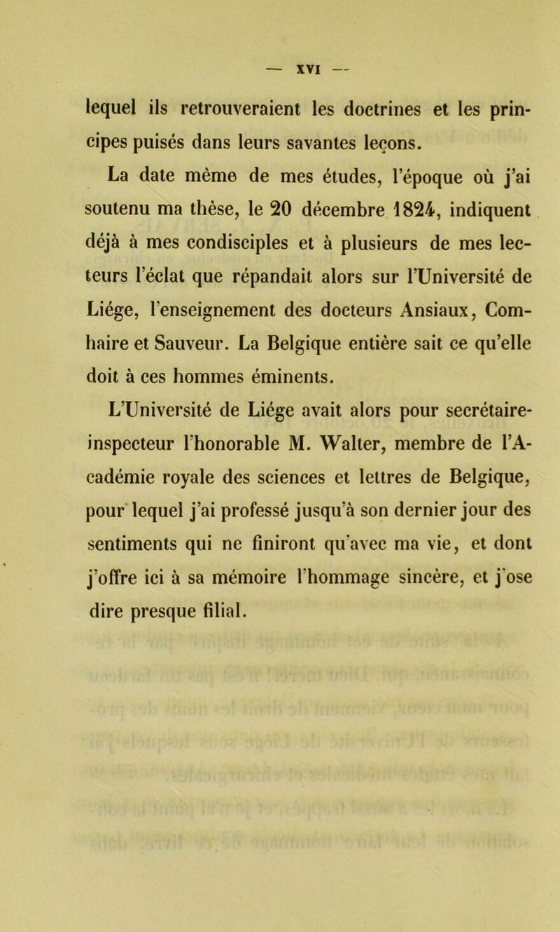 lequel ils retrouveraient les doctrines et les prin- cipes puisés dans leurs savantes leçons. La date même de mes études, l’époque où j’ai soutenu ma thèse, le 20 décembre 1824, indiquent déjà à mes condisciples et à plusieurs de mes lec- teurs l’éclat que répandait alors sur l’Université de Liège, l’enseignement des docteurs Ansiaux, Com- haire et Sauveur. La Belgique entière sait ce qu’elle doit à ces hommes éminents. L’Université de Liège avait alors pour secrétaire- inspecteur l’honorable M. Walter, membre de l’A- cadémie royale des sciences et lettres de Belgique, pour lequel j’ai professé jusqu’à son dernier jour des sentiments qui ne finiront qu’avec ma vie, et dont j’offre ici à sa mémoire l’hommage sincère, et j’ose dire presque filial.