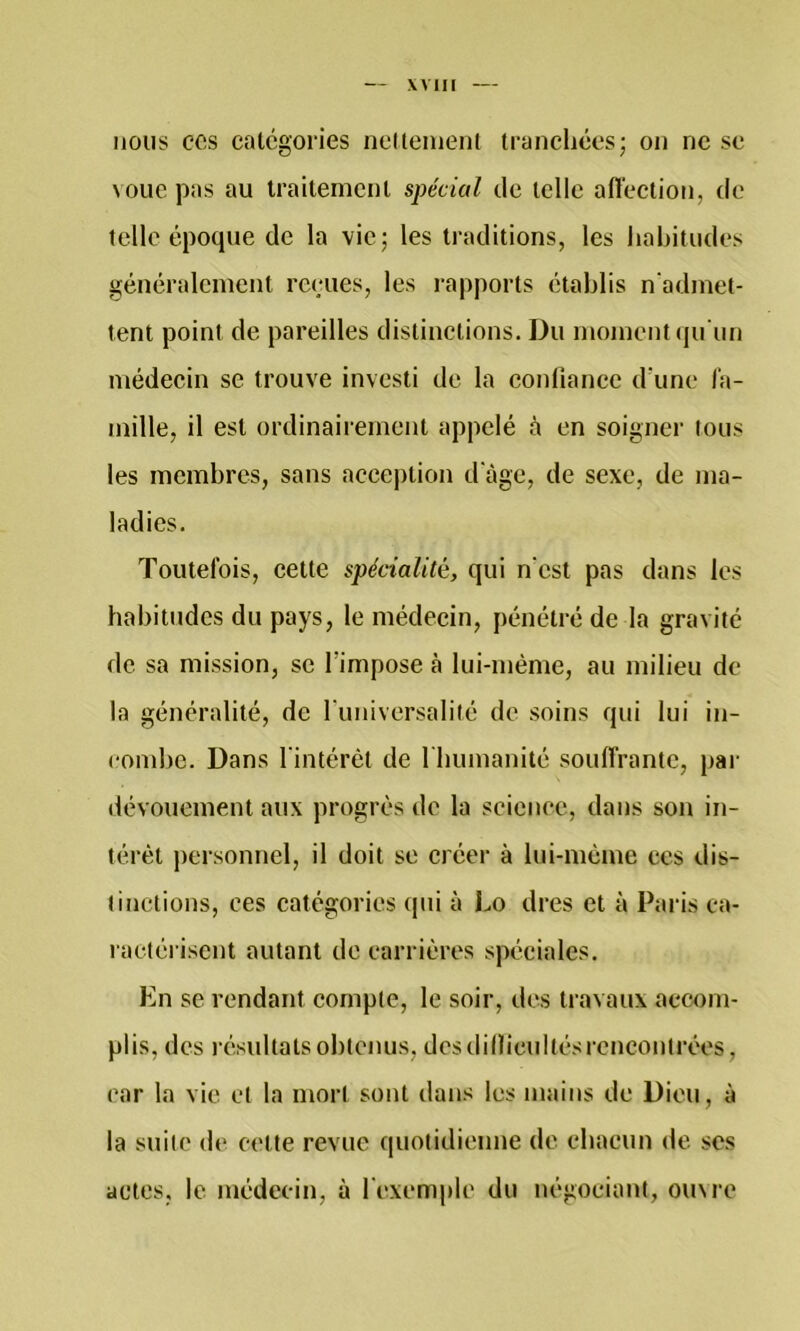 nous CCS catégories neltenienl tranchées; on ne se voue pas au traitement spécial de telle aiïection, de telle époque de la vie; les traditions, les habitudes généralement reeues, les rapports établis n'admet- tent point de pareilles distinctions. Du moment (ju'un médecin se trouve investi de la confiance d'une l'a- mille, il est ordinairement appelé à en soigner tous les membres, sans acception d'âge, de sexe, de ma- ladies. Toutefois, cette spécialité, qui n'est pas dans les habitudes du pays, le médecin, pénétré de la gravité de sa mission, se l’impose à lui-méme, au milieu de la généralité, de funiversalité de soins qui lui in- combe. Dans l'intérêt de I bumanité souffrante, par dévouement aux progrès de la science, dans son in- térêt personnel, il doit se créer à lui-même ces dis- tinctions, ces catégories qui à Lo dres et à Paris ca- ractérisent autant de carrières spéciales. En se rendant compte, le soir, des travaux accom- plis, des résultats obtenus, desdillicultésrencontrées, car la vie et la mort sont dans les mains de Dieu, à la suite de cette revue quotidienne de chacun de ses actes, le médecin, à l'exemple du négociant, oinre
