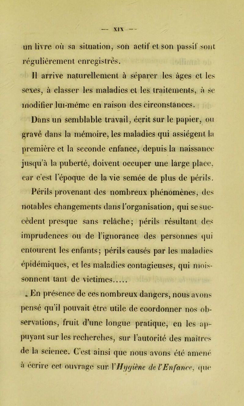 Xl\ un livre où sa situation, son actif et son passif sont régulièrement enregistres. Il arrive naturellement à séparer les âges et les sexes, à classer les maladies et les traitements, à se modifier lui-mèmc en raison des circonstances. Dans un semblable travail, écrit sur le papier, ou gravé dans la mémoire, les maladies qui assiègent la première et la seconde enfance, depuis la naissance jusqu’à la puberté, doivent occuper une large place, car c'est l'époque de la vie semée de plus de périls. Périls provenant des nombreux phénomènes, des notables changemerïts dans l'organisation, qui se suc- cèdent presque sans relâche; périls résultant des imprudences ou de l’ignorance des personnes (pii entourent les enfants; périls causés par les maladies épidémiques, et les maladies contagieuses, qui mois- sonnent tant de victimes . En présence de ces nombreux dangers, nous avons pensé qu’il pouvait être utile de coordonner nos ob- servations, fruit d’une longue pratique, en les ap- puyant sur les recherches, sur l'autorité des maiircs de la science. C’est ainsi que nous avons été amené a écrire cet ouvrage sur. VHii<jiènc del'Enfanc<\ (|uc