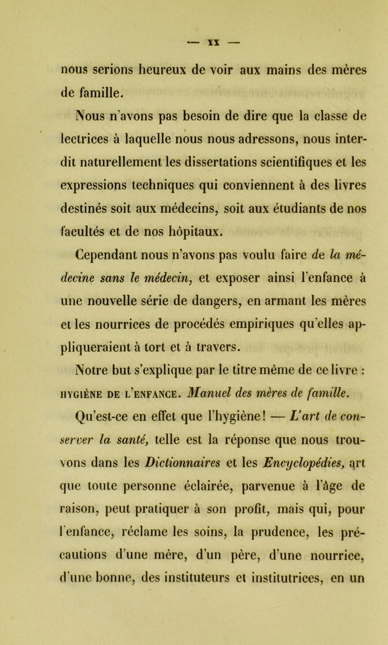 ïï nous serions heureux de voir aux mains des mères de famille. Nous n’avons pas besoin de dire que la classe de lectrices à laquelle nous nous adressons, nous inter- dit naturellement les dissertations scientifiques et les expressions techniques qui conviennent à des livres destinés soit aux médecins, soit aux étudiants de nos facultés et de nos hôpitaux. Cependant nous n’avons pas voulu faire de la mé- decine sans le médecin, et exposer ainsi l’enfance à une nouvelle série de dangers, en armant les mères et les nourrices de procédés empiriques qu’elles ap- pliqueraient à tort et à travers. Notre but s’explique par le titre même de ce livre : HYGIÈNE DE l’enfance. Manuel des mères de famille. Qu’est-ce en effet que l’hygiène ! — L’art de con- server la santé, telle est la réponse que nous trou- vons dans les Dictionnaires et les Encyclopédies, qrt que toute personne éclairée, parvenue à l’âge de raison, peut pratiquer à son profit, mais qui, pour l'enfance, réclame les soins, la prudence, les pré- cautions d’une mère, d’un père, d’une nourrice, d une bonne, des instituteurs et institutrices, en un