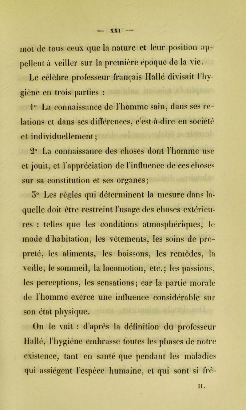 mot de tous ceux que la nature et leur position ap- pellent à veiller sur la première époque de la vie. Le célèbre professeur français Ilallé divisait l'Iiy- giènc en trois parties : 1 La connaissance de riiomine sain, dans ses re- lations et dans ses différences, c'est-à-dire en société et individuellement; !2“ La connaissance des choses dont Thomme use et jouit, et l'appréciation de rinfluence de ces choses sur sa constitution et ses organes; 5 Les règles qui déterminent la mesure dans la- quelle doit être restreint Tusage des choses extérieu- res : telles que les conditions atmosphériques, le mode d'hahitation, les vêtements, les soins de pro- preté, les aliments, les boissons, les remèdes, la veille, le sommeil, la locomotion, etc.; les passions, les perceptions, les sensations; car la partie morale de riiomme exerce une influence considéralilc sur son état physique. On le voit : d'après la définition du professeur Ilallé, riiygiène embrasse toutes les phases de noti e existence, tant en santé que pendant les maladies qui assiègent respèce humaine, et qui sont si fré- II.