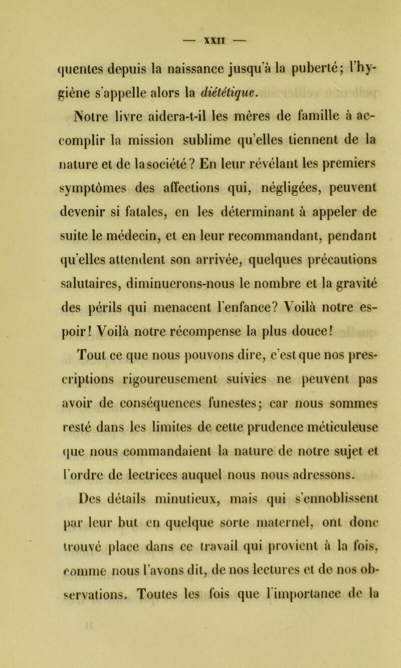 <|uentes depuis la naissance jusqu’à la puberté; l’hy- giène s'appelle alors la diététique. Notre livre aidera-t-il les mères de famille à ac- complir la mission sublime qu’elles tiennent de la nature et de lasociété? En leur révélant les premiers symptômes des affections qui, négligées, peuvent devenir si fatales, en les déterminant à appeler de suite le médecin, et en leur recommandant, pendant qu’elles attendent son arrivée, quelques précautions salutaires, diminuerons-nous le nombre et la gravité des périls qui menacent l’enfance? Voilà notre es- poir! Voilà notre récompense la plus douce! Tout ce que nous pouvons dire, c’est que nos pres- criptions rigoureusement suivies ne peuvent pas avoir de conséquences funestes; car nous sommes resté dans les limites de cette prudence méticuleuse (jue nous commandaient la nature de notre sujet et l'ordre de lectrices auquel nous nous adressons. Des détails minutieux, mais qui s’ennoblissent par leur but en quelque sorte maternel, ont donc trouvé place dans ce travail qui provient à la fois, comme nous l’avons dit, de nos lectures et de nos ob- servations. Toutes les fois que l'importance de la