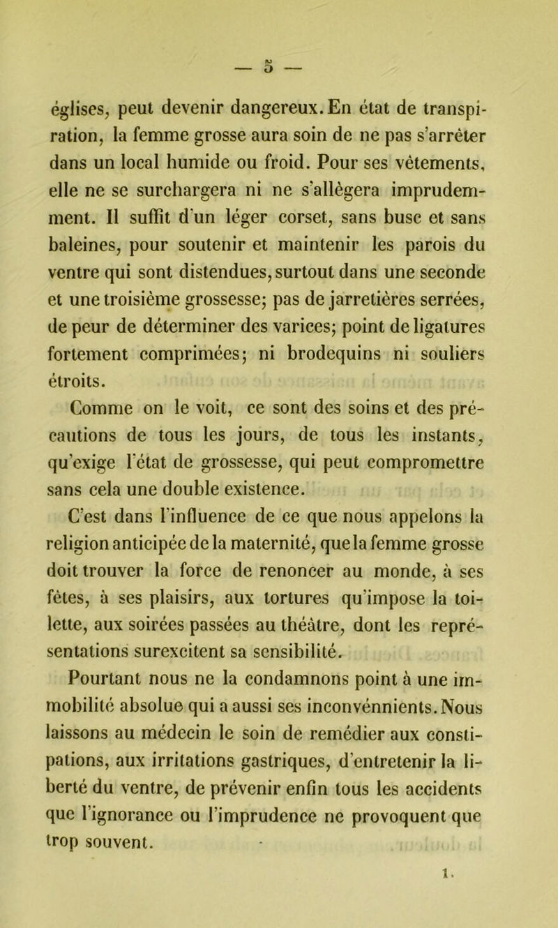 églises, peut devenir dangereux. En état de transpi- ration, la femme grosse aura soin de ne pas s’arrêter dans un local humide ou froid. Pour ses vêtements, elle ne se surchargera ni ne s’allègera imprudem- ment. Il suffît d'un léger corset, sans buse et sans baleines, pour soutenir et maintenir les parois du ventre qui sont distendues, surtout dans une seconde et une troisième grossesse^ pas de jarretières serrées, de peur de déterminer des varicesj point de ligatures fortement comprimées; ni brodequins ni souliers étroits. Comme on le voit, ce sont des soins et des pré- cautions de tous les jours, de tous les instants, qu’exige l’état de grossesse, qui peut compromettre sans cela une double existence. C’est dans l’influence de ce que nous appelons la religion anticipée de la maternité, que la femme grosse doit trouver la force de renoncer au monde, à ses fêtes, à ses plaisirs, aux tortures qu’impose la toi- lette, aux soirées passées au théâtre, dont les repré- sentations surexcitent sa sensibilité. Pourtant nous ne la condamnons point à une im- mobilité absolue qui a aussi ses inconvénnients.Nous laissons au médecin le soin de remédier aux consti- pations, aux irritations gastriques, d’entretenir la li- berté du ventre, de prévenir enfin tous les accidents que l’ignorance ou l’imprudence ne provoquent que trop souvent. 1.