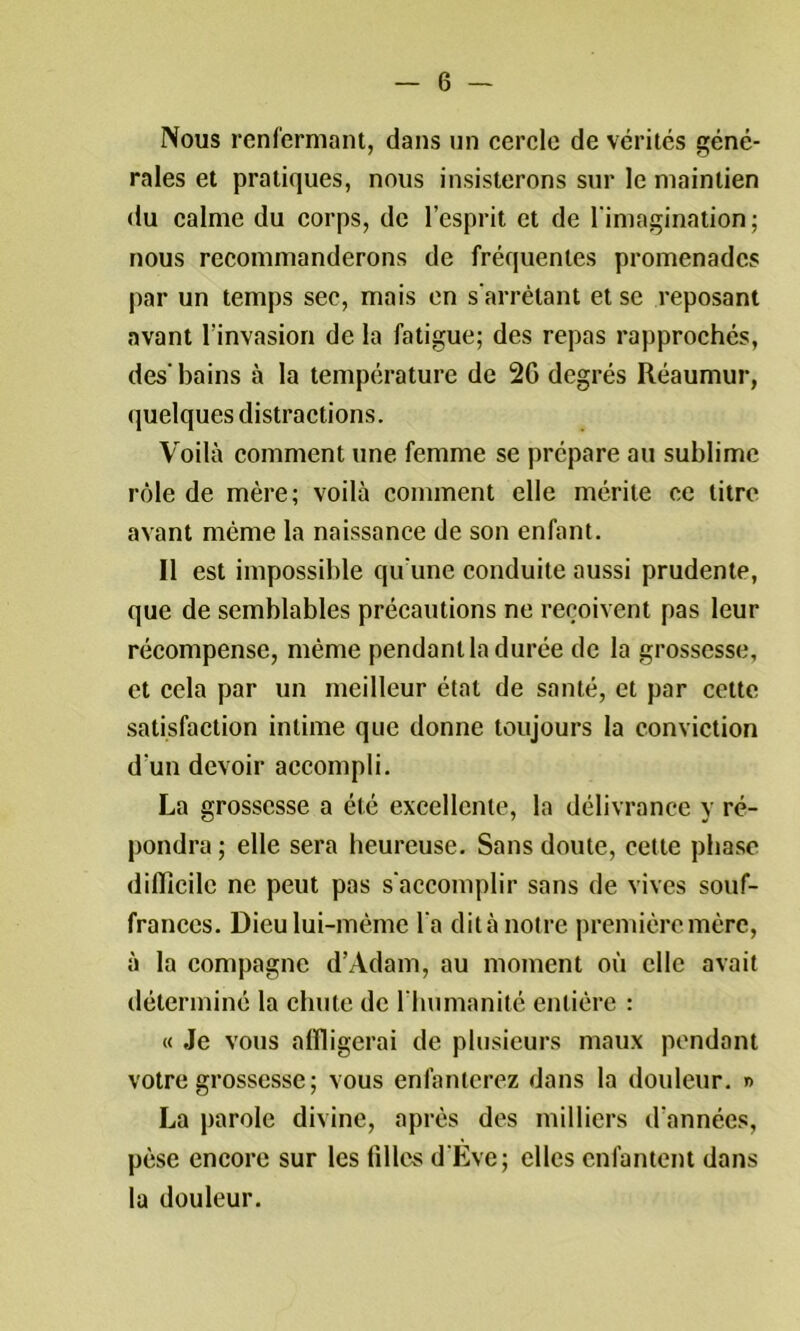 Nous renfermant, dans un cercle de vérités géné- rales et pratiques, nous insisterons sur le maintien du calme du corps, de l’esprit et de l'imagination ; nous recommanderons de fréquentes promenades par un temps sec, mais en s'arrêtant et se reposant avant l’invasion de la fatigue; des repas rapprochés, des' bains à la température de 2G degrés Réaumur, quelques distractions. Voilà comment une femme se prépare au sublime rôle de mère; voilà comment elle mérite ce titre avant même la naissance de son enfant. Il est impossible qu'une conduite aussi prudente, que de semblables précautions ne reçoivent pas leur récompense, même pendant la durée de la grossesse, et cela par un meilleur état de santé, et par cette satisfaction intime que donne toujours la conviction d’un devoir accompli. La grossesse a été excellente, la délivrance y ré- pondra ; elle sera heureuse. Sans doute, cette phase dilTicilc ne peut pas s'accomplir sans de vives souf- frances. Dieu lui-même l'a dit à notre première mère, à la compagne d’Adam, au moment où elle avait déterminé la chute de l'humanité entière : « Je vous affligerai de plusieurs maux pendant votre grossesse ; vous enfanterez dans la douleur. r> La parole divine, après des milliers d’années, pèse encore sur les filles d'Eve; elles enfantent dans la douleur.