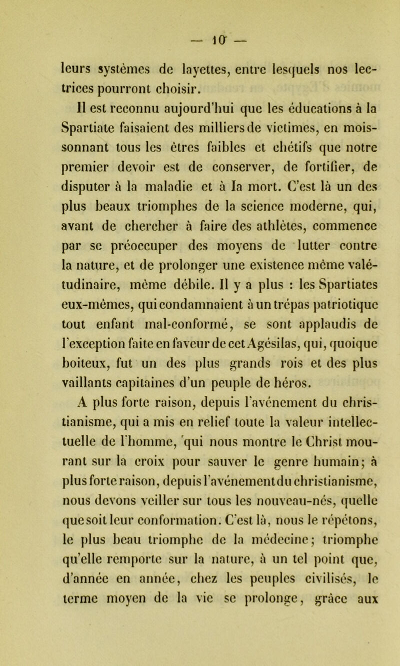 leurs systèmes de layettes, entre les(|uels nos lec- triees pourront ehoisir. 11 est reconnu aujourd’hui que les éducations à la Spartiate faisaient des milliers de victimes, en mois- sonnant tous les êtres faibles et chétifs que notre premier devoir est de conserver, de fortifier, de disputer à la maladie et à la mort. C’est là un des plus beaux triomphes de la science moderne, qui, avant de chercher à faire des athlètes, commence par se préoccuper des moyens de lutter contre la nature, et de prolonger une existence même valé- tudinaire, même déhile. Il y a plus : les Spartiates eux-mêmes, qui condamnaient à un trépas patriotique tout enfant mal-conformé, se sont applaudis de l’exception faite en faveur de cet Agésilas, qui, quoique boiteux, fut un des plus grands rois et des plus vaillants capitaines d’un peuple de héros. A plus forte raison, depuis lavénement du chris- tianisme, qui a mis en relief toute la valeur intellec- tuelle de l'homme, 'qui nous montre le Christ mou- rant sur la croix pour sauver le genre humain; à plus forte raison, depuis l’avénementdu christianisme, nous devons veiller sur tous les nouveau-nés, quelle (}uesoitlcur conformation. C’est là, nous le répétons, le plus beau triomphe de la médecine; triomphe qu’elle remporte sur la nature, à un tel point que, d’année en année, chez les peuples civilisés, le terme moyen de la vie se prolonge, grâce aux